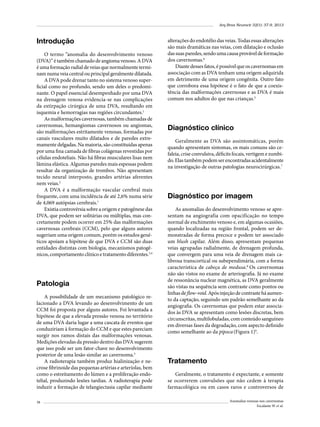 Arq Bras Neurocir 32(1): 37-9, 2013

Introdução
O termo “anomalia do desenvolvimento venoso
(DVA)” é também chamado de angioma venoso. A DVA
é uma formação radial de veias que normalmente terminam numa veia central ou principal geralmente dilatada.
A DVA pode drenar tanto no sistema venoso superficial como no profundo, sendo um deles o predominante. O papel essencial desempenhado por uma DVA
na drenagem venosa evidencia-se nas complicações
da extirpação cirúrgica de uma DVA, resultando em
isquemia e hemorragias nas regiões circundantes.1
As malformações cavernosas, também chamadas de
cavernomas, hemangiomas cavernosos ou angiomas,
são malformações estritamente venosas, formadas por
canais vasculares muito dilatados e de paredes extremamente delgadas. Na maioria, são constituídas apenas
por uma fina camada de fibras colágenas revestidas por
células endoteliais. Não há fibras musculares lisas nem
lâmina elástica. Algumas paredes mais espessas podem
resultar da organização de trombos. Não apresentam
tecido neural interposto, grandes artérias aferentes
nem veias.2
A DVA é a malformação vascular cerebral mais
frequente, com uma incidência de até 2,6% numa série
de 4,069 autópsias cerebrais.1
Existia controvérsia sobre a origem e patogênese das
DVA, que podem ser solitárias ou múltiplas, mas concretamente podem ocorrer em 25% das malformações
cavernosas cerebrais (CCM), pelo que alguns autores
sugeriam uma origem comum, porém os estudos genéticos apoiam a hipótese de que DVA e CCM são duas
entidades distintas com biologia, mecanismos patogênicos, comportamento clínico e tratamento diferentes.3,4

Patologia
A possibilidade de um mecanismo patológico relacionado a DVA levando ao desenvolvimento de um
CCM foi proposta por alguns autores. Foi levantada a
hipótese de que a elevada pressão venosa no território
de uma DVA daria lugar a uma cascata de eventos que
conduziriam à formação do CCM e que estes pareciam
surgir nos ramos distais das malformações venosas.
Medições elevadas da pressão dentro das DVA sugerem
que isso pode ser um fator-chave no desenvolvimento
posterior de uma lesão similar ao cavernoma.5
A radioterapia também produz hialinização e necrose fibrinoide das pequenas artérias e arteríolas, bem
como o estreitamento do lúmen e a proliferação endotelial, produzindo lesões tardias. A radioterapia pode
induzir a formação de telangiectasia capilar mediante
38

alterações do endotélio das veias. Todas essas alterações
são mais dramáticas nas veias, com dilatação e oclusão
das suas paredes, sendo uma causa provável de formação
dos cavernomas.6
Diante desses fatos, é possível que os cavernomas em
associação com as DVA tenham uma origem adquirida
em detrimento de uma origem congênita. Outro fato
que corrobora essa hipótese é o fato de que a coexistência das malformações cavernosas e as DVA é mais
comum nos adultos do que nas crianças.5

Diagnóstico clínico
Geralmente as DVA são assintomáticas, porém
quando apresentam sintomas, os mais comuns são cefaleia, crise convulsiva, déficits focais, vertigem e zumbido. Elas também podem ser encontradas acidentalmente
na investigação de outras patologias neurocirúrgicas.7

Diagnóstico por imagem
As anomalias do desenvolvimento venoso se apresentam na angiografia com opacificação no tempo
normal de enchimento venoso e, em algumas ocasiões,
quando localizadas na região frontal, podem ser demonstradas de forma precoce e podem ter associado
um blush capilar. Além disso, apresentam pequenas
veias agrupadas radialmente, de drenagem profunda,
que convergem para uma veia de drenagem mais calibrosa transcortical ou subependimária, com a forma
característica de cabeça de medusa.8 Os cavernomas
não são vistos no exame de arteriografia. Já no exame
de ressonância nuclear magnética, as DVA geralmente
são vistas na sequência sem contraste como pontos ou
linhas de flow-void. Após injeção de contraste há aumento da captação, seguindo um padrão semelhante ao da
angiografia. Os cavernomas que podem estar associados às DVA se apresentam como lesões discretas, bem
circunscritas, multilobuladas, com conteúdo sanguíneo
em diversas fases da degradação, com aspecto definido
como semelhante ao da pipoca (Figura 1)9.

Tratamento
Geralmente, o tratamento é expectante, e somente
se ocorrerem convulsões que não cedem à terapia
farmacológica ou em casos raros e controversos de
Anomalias venosas nos cavernomas
Escalante W et al.

 