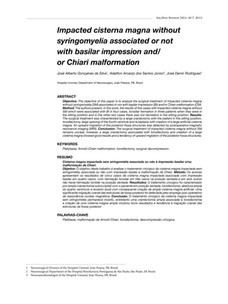 Arq Bras Neurocir 32(1): 40-7, 2013

Impacted cisterna magna without
syringomyelia associated or not
with basilar impression and/
or Chiari malformation
José Alberto Gonçalves da Silva1, Adailton Arcanjo dos Santos Júnior2, José Demir Rodrigues3
Hospital Unimed, Department of Neurosurgery, João Pessoa, PB, Brazil.

ABSTRACT
Objective: The objective of this paper is to analyze the surgical treatment of impacted cisterna magna
without syringomyelia (SM) associated or not with basilar impression (BI) and/or Chiari malformation (CM).
Method: The authors present, in this work, the results of five cases with impacted cisterna magna without
SM which were associated with BI in four cases, tonsillar herniation in three patients when they were in
the sitting position and in the other two cases there was not herniation in the sitting position. Results:
The surgical treatment was characterized by a large craniectomy with the patient in the sitting position,
tonsillectomy, large opening of the fourth ventricle and duraplasty with creation of a large artificial cisterna
magna. An upward migration of the posterior fossa structures was detected by postoperative magnetic
resonance imaging (MRI). Conclusion: The surgical treatment of impacted cisterna magna without SM
remains unclear, however, a large craniectomy associated with tonsillectomy and creation of a large
cisterna magna showed good results and a tendency of upward migration of the posterior fossa structures.

KEYWORDS
Platybasia, Arnold-Chiari malformation, tonsillectomy, surgical decompression.

RESUMO
Cisterna magna impactada sem siringomielia associada ou não à impressão basilar e/ou
malformação de Chiari
Objetivo: O objetivo deste trabalho é analisar o tratamento cirúrgico da cisterna magna impactada sem
siringomielia, associada ou não com impressão basilar e malformação de Chiari. Método: Os autores
apresentam os resultados de cinco casos de cisterna magna impactada associada com impressão
basilar em quatro casos, com herniação tonsilar em três casos na posição sentada e em dois outros
não havia herniação tonsilar na posição sentada. Resultados: O tratamento cirúrgico foi caracterizado
por ampla craniectomia suboccipital com o paciente em posição sentada, tonsilectomia, abertura ampla
do quarto ventrículo e enxerto dural com consequente criação de ampla cisterna magna artificial. Uma
significante migração cranial das estruturas da fossa posterior foi detectada pelo emprego pós-operatório
da ressonância nuclear magnética. Conclusão: O tratamento cirúrgico da cisterna magna impactada
sem siringomielia permanece incerto, entretanto uma craniectomia ampla associada à tonsilectomia
e criação de uma cisterna magna ampla mostrou bons resultados e tendência à migração cranial das
estruturas da fossa posterior.

PALAVRAS-CHAVE
Platibasia, malformação de Arnold-Chiari, tonsilectomia, descompressão cirúrgica.

1	 Neurosurgical Division of the Hospital Unimed, João Pessoa, PB, Brazil.
2	 Neurosurgical Department of the Hospital Beneficência Portuguesa de São Paulo, São Paulo, SP, Brazil.
3	 Neuroanesthesiologist of the Hospital Unimed, João Pessoa, PB, Brazil.

 