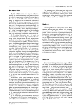 Arq Bras Neurocir 32(1): 40-7, 2013

Introduction
BI, CM and SM are the most frequent malformations at the craniovertebral junction. BI was originally
described by Ackermann1 in Cretins from the Alps. At
that time, he described the small size of the posterior
fossa, the elevation of the clivus and the projection of
the border of the foramen magnum into the posterior
fossa. In 1857, Virchow2 introduced the term platybasia
and in 18763 the denomination “basilar impression”. The
posterior fossa malformation, later named as CM, was
initially described by Cleland4 and afterwards by Chiari.5,6 Chiari6 reported the anomalies of the hindbrain
found in 63 cases of hydrocephalus and he defined the
spectrum of anomalies which is now recognized as CM.
In the original description, type I (14 cases) was
characterized by downward displacement of the cerebellar tonsils and the medial portions of the inferior
cerebellar lobes which were accompanied by the medulla oblongata into the vertebral canal. The type II (7
cases) showed downward displacement of the cerebellar
tonsils, portions of the inferior vermis, pons, medulla
oblongata and, at least, a part of the lengthened fourth
ventricle, which reached the disc C4-C5, into the vertebral canal. In type III (one case), the hydrocephalic
cerebellum, pons and medulla oblongata were found
inside a cervical meningocele (hydroencephaloceles cerebellaris cervicalis) through a spina bifida of the first three
cervical vertebrae. In type IV (two cases), there was
hypoplasia of the cerebellum without herniation of the
cerebellar structures into the vertebral canal. Recently,
other two classifications of CM were proposed. Type 0
CM, described by Iskandar et al.,7 represents absence of
tonsillar herniation with the presence of syringomyelia
that resolves after posterior fossa decompression and
type 1.5 CM was described particularly in a group of
children as caudal displacement of the brainstem and
cerebellar tonsils. More recently, Tubbs et al.,8 proposed the type V CM, describing one case of herniation
of the occipital lobes into the neck with absence of the
cerebellum.
With respect to SM, Simon9 introduced the term
hydromyelia to designate the dilation of the ependymal
canal by cerebrospinal fluid (CSF) and kept the term SM
related to cavities that developed independently of the
central canal of the spinal cord. It has been unanimously
agreed, as seen in the literature, that both are different
stages of the same pathological process. However, Finlayson10 stated that hydromyelia is considered to be a
congenital disturbance due to an incomplete regression
of the fetal ependymal canal, whereas SM can be congenital or acquired.
In the Northeast of Brazil there is a high prevalence
of BI associated with CM reported by many authors11-20,
although there is no suitable known reason for this fact.
Impacted cisterna magna without syringomyelia
Silva JAG et al.

The prime objective of this paper is to analyze the
surgical results brought about by the use of a large
craniectomy and tonsillectomy with the patient in the
sitting position in five cases of impacted cisterna magna
without SM associated or not with BI and/or CM.

Method
This study is based on a retrospective review of the
patients, two men and three women, with impacted
cisterna magna without SM. Four cases were associated
with BI. Tonsillar herniation was observed following C1
laminectomy in three patients during the operation in
the sitting position, while in the other two cases there
was not caudal migration of the cerebellar tonsils in that
position. The surgical treatment was characterized by
a large craniectomy with the patient in the sitting position, dissection of the cerebellar tonsils and the regional
arteries, large opening of the fourth ventricle, intrapial
aspiration of the cerebellar tonsils, suture of the residual
pial sacs to the lateral dura mater in ascending position
and, finally, a dural grafting was performed with the
use of bovine pericardium creating, in this way, a large
artificial cisterna magna.

Results
Five patients with impacted cisterna magna without
SM and no hindbrain herniation in the supine position
detected by the use of MRI are presented. However, this
herniation was observed in three patients during the
surgery in the sitting position after C1 laminectomy,
while in the other two patients there was no herniation
in that position as showed in figures 1, 2 and 3. All the
patients were followed with clinical studies and craniocervical MRI for a mean of 4,3 years and a range of 1,7 to
5,5 years. The age at surgery ranged from 29 to 54 years,
with a mean of 46,8 years. All patients showed significant
improvement of the symptoms and signs and the postoperative MRI depicted a large artificial cisterna magna.
The clinical symptoms observed in the preoperative and
follow-up examination are showed in table 1, the clinical
signs in table 2 and the surgical findings in table 3.
Four out of the five cases were associated with BI
and blockage of the foramen of Magendie. The vascular
network anomalies in four cases were characterized by a
left and large posterior inferior cerebellar artery (PICA)
in two cases, a right hypoplastic PICA in one case, only
a left large PICA in another case and, finally, looping
sign on the PICAS in two cases.
41

 