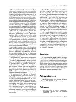 Arq Bras Neurocir 32(1): 40-7, 2013

Iskandar et al.7 reported on five cases of SM, in
which the cisterna magna was filled with the cerebellar
tonsils. In all five cases there was clinical improvement
after posterior fossa decompression and a marked reduction in the size of the syrinx. These authors admitted
that this dramatic response to decompression surgery
indicates that this entity has a Chiari-like pathophysiology. On the other hand, Kyoshima et al.22 related four
similar cases with improvement of the symptoms and a
reduction of the size of the syrinx in three of them, and
a reduction of the size of the ventricle in two patients.
These authors named the impacted cisterna magna by
the cerebellar tonsils as “tight cisterna magna” and called
the Iskandar’s description as “Chiari 0 malformation”.
Iskandar et al.7 called attention for idiopathic SM
that respond to posterior fossa decompression and
hypothesized about the rare occurrence of SM resulting from a Chiari-like pathophysiology when lacking
a hindbrain herniation. However, we suggested that
the pathophysiology of our ten cases of “up and down
CM”18 depended on the up and down movement of the
cerebellar tonsils varying with the body position. Possibly, the cerebellar tonsils have a tendency to migrate
downwards on the orthostatic position as can be seen
during some posterior fossa surgeries.
According to Iskandar et al.7, when the cisterna
magna is filled with the cerebellar tonsils without
downward migration into the cervical spinal canal,
also causes disturbances of the CSF flow at the craniovertebral junction and may provoke neurological
symptomatology by compression of the brainstem and
the cerebellar pathways.
Spastic tetraparesis and paraparesis are frequently
described in patients with BI and/or CM and SM.9-19
In our five cases SM was absent, despite an evident
obstruction of the CSF flow in the posterior fossa caused by the blockage of the foramen of Magendie by a
membrane in four cases and the cerebellar tonsils in one
case. This finding lead us to hypothesize about whether
SM would not develop in the presence of foraminal
obstruction, even knowing that the obstruction of the
CSF flow in the posterior fossa is considered to be the
prime condition for its development.
The symptomatology of the patients was characterized by headache and neck pain in all five cases and neck
stiffness in four of them. The exact pathophysiological
mechanisms underlying these symptoms in the craniovertebral malformation remain unclear. McGirt et al.23
studied 33 cases of Chiari I malformation presenting
only headache and tried to identify the correlation
between headache and CSF flow obstruction. The MRI
of the craniovertebral junction was prospectively performed in all patients. They observed that regardless
of the degree of tonsillar ectopia, occipital headaches
were strongly associated with hindbrain and CSF flow
abnormalities.
46

The pathophysiological mechanisms to explain the
severity of vertigo, dysfagia and spastic paraparesis
observed in almost all cases, can be explained by the
herniation of the cerebellar tonsils through the foramen
magnum making an up and down movement and this
could originate a compression of the superior cervical
spinal cord, cerebellum, medulla oblongata and the first
cervical roots. This mechanism and the disturbance of
CSF flow due to the blockage and/or compression of
the foramen of Magendie, associated with the absence
of the cisterna magna, could explain the symptomatology of these patients. According to Williams,24 the
herniation of the cerebellar tonsils may compress the
brainstem structures and contribute to bulbar and long
tract dysfunctions.
Otherwise, the explanation of the pathophysiology in
two cases, which the cerebellar tonsils did not herniate
during the operation with the patient in the sitting position, could be based, partially, on the compression of
the fourth ventricle and the blockage of the foramen of
Magendie by the cerebellar tonsils, whose expansion was
not enough to migrate downwards in the sitting position.
More studies should be carried out regarding the
impacted cisterna magna to elucidate the complex pathophysiology of this region and the correct diagnosis
for the surgical treatment.

Conclusion
The gold standard surgical approach of the malformations of the craniovertebral junction remains unclear.
The presence of impacted cisterna magna without
syringomyelia is uncommon and its treatment is based
on the restoration of the CSF dynamics at the craniovertebral junction. Therefore, a large decompression of the
posterior fossa and creation of a large cisterna magna
showed positive outcome and tendency of an upward
migration of the posterior fossa structures.

Acknowledgements
This paper is dedicated with thanks to Geraldo de
Sá Carneiro Filho, M.D. Recife, Pernambuco.

References
1.	

Ackermann IF. Über die Kretinen, eine besondere
Menschenabart in den Alpen. Gotha, in der Ettingerschen
Buchhandlung; 1790.
Impacted cisterna magna without syringomyelia
Silva JAG et al.

 