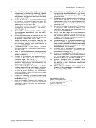 Arq Bras Neurocir 32(1): 40-7, 2013

2.	

3.	

4.	

5.	

6.	

7.	

8.	

9.	

10.	

11.	

12.	

13.	

14.	

15.	

Virchow R. Untersuchungen über die Entwicklung des
Schädelgrundes im gesunden und krankhaften Zustände
und über den Einfluss derselben auf Schädelform,
Gesichtsbildung und Gehirnbau. Berlin: Druck und Verlag
von Georg Reimer; 1857.
Virchow R. Beiträge zur physischen Anthropologie
der Deutschen mit besonderer Berücksichtigung der
Friesen. Buchdruckerei der königlichen Akademie der
Wissenschaften, G. Vogt, Berlin; 1876.
Cleland. Contribution to the study of spina bifida,
encephalocele, and anencephalus. J Anat Physiol.
1883;17(Pt 3):257-92.
Chiari H. Über veränderungen des kleinhirns infolge
von hydrocephalie des grosshirns. Dtsch Med Wschr.
1891;17:1172-5.
Chiari H. Über veränderungen des kleinhirns, des pons und
der medulla oblongata in folge von congenitaler hydrocephalie
dês grosshirns. Dtsch Akd Wiss. 1895;63:71-85.
Iskandar BJ, Hedlund GL, Grabb PA, Oakes WJ. The
resolution of syringohydromyelia without hindbrain
herniation after posterior fossa decompression. J
Neurosurg. 1998;89(2):212-6.
Tubbs RS, Muhleman M, Loukas M, Oakes WJ. A new form
of herniation: the Chiari V malformation. Childs Nerv Syst.
2012;28(2):305-7.
Simon Th. Beiträge zur pathologie und pathologischen
anatomie des central-nervensystem. Arch Psychiat
Nervenkr .1875;5:108-63.
Finlayson AI. Syringomyelia and related conditions.
In: Baker AB, Baker LH, editors. Clinical neurology.
Philadephia: Harper & Row; 1981. p. 1-7.
Canelas HM, Zaclis J, Tenuto RA. Occipitocervical
deformities, particularly the basilar impression. Arq
Neuropsiquiatr. 1952;10(4):407-76.
Caetano de Barros M, Farias W, Ataíde L, Lins S. Basilar
impression and Arnold-Chiari malformation. A study of 66
cases. J Neurol Neurosurg Psychiatry. 1968;31(6):596-605.
Da Silva JA. Basilar impression and Arnold-Chiari
malformation. Surgical findings in 209 cases. Neurochirurgia
(Stuttg). 1992;35(6):189-95.
Carneiro GS. Tratamento cirúrgico-circunferencial da
invaginação basilar [tese]. Recife: Universidade Federal
de Pernambuco; 2002.
Arruda JA, Costa CM, Tella Junior OI. Results of the
treatment of syringomyelia associated with Chiari
malformation: analysis of 60 cases. Arq Neuropsiquiatr.
2004;62(2A):237-44.

Impacted cisterna magna without syringomyelia
Silva JAG et al.

16.	

17.	

18.	

19.	

20.	

21.	

22.	

23.	

24.	

Botelho RV, Bittencourt LR, Rotta JM, Tufik S. The effects
of posterior fossa decompressive surgery in adult patients
with Chiari malformation and sleep apnea. J Neurosurg.
2010;112(4):800-7.
Gonçalves da Silva JA, Do Desterro Leiros da Costa M, De
Almeida Holanda MM, Melo LR, De Araújo AF, Viana AP.
Impacted cisterna magna without syringomyelia associated
with spastic paraparesis: case report. Arq Neuropsiquiatr.
2006;64(3A):672-5.
Silva JA, Melo LR, Araújo AF, Santos Júnior AA. Resolution
of syringomyelia in ten cases of “up-and-down Chiari
malformation” after posterior fossa decompression. Arq
Neuropsiquiatr. 2010;68(5):694-9.
Silva JA, Costa Mdo D, Melo LR, Araújo AF, Almeida EB.
Impacted cistern magna without syringomyelia associated
with lancinating headache, throbbed nuchal pain and
paraparesis treated byposterior fossa decompression. Arq
Neuropsiquiatr. 2007;65(4B):1228-32.
Gonçalves da Silva JA, De Almeida Holanda MM, Do
Desterro Leiros M, Melo LR, De Araújo AF, De Almeida EB.
Basilar impression associated with impacted cistern magna,
spastic paraparesis and distress of balance: case report.
Arq Neuropsiquiatr. 2006;64(3A):668-71.
Taricco MA, Melo LR. Retrospective study of patients with
Chiari: malformation submitted to surgical treatment. Arq
Neuropsiquiatr. 2008;66(2A):184-8.
Kyoshima K, Kuroyanagi T, Oya F, Kamijo Y, El-Noamany H,
Kobayashi S. Syringomyelia without hindbrain herniation:
tight cisterna magna. Report of four cases and a review of
the literature. J Neurosurg. 2002;96(Suppl 2):239-49.
McGirt MJ, Nimjee SM, Floyd J, Bulsara KR, George
TM. Correlation of cerebrospinal fluid flow dynamics
and headache in Chiari I malformation. Neurosurgery.
2005;56(4):716-21.
Williams B. Surgery for hindbrain related syringomyelia. In:
Advances and technical standards in neurosurgery. Berlin:
Springer Verlag; 1993. p. 108-64.

Correspondence address
Adailton Arcanjo dos Santos Júnior
Rua Martiniano de Carvalho, 880, ap. 62, Bela Vista
01321-000 – São Paulo, SP, Brasil
Telefone: (11) 96549-3575
E-mail: adailtonarcanjo@yahoo.com.br

47

 