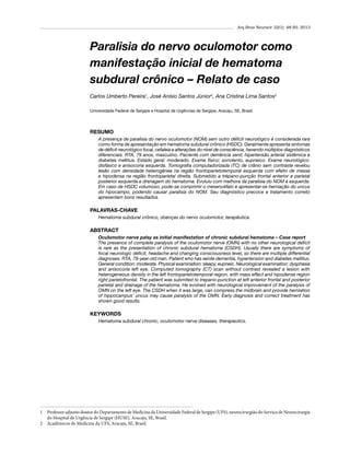 Arq Bras Neurocir 32(1): 48-50, 2013

Paralisia do nervo oculomotor como
manifestação inicial de hematoma
subdural crônico – Relato de caso
Carlos Umberto Pereira1, José Anísio Santos Júnior2, Ana Cristina Lima Santos2
Universidade Federal de Sergipe e Hospital de Urgências de Sergipe, Aracaju, SE, Brasil.

RESUMO
A presença de paralisia do nervo oculomotor (NOM) sem outro déficit neurológico é considerada rara
como forma de apresentação em hematoma subdural crônico (HSDC). Geralmente apresenta sintomas
de déficit neurológico focal, cefaleia e alterações do nível de consciência, havendo múltiplos diagnósticos
diferenciais. RTA, 79 anos, masculino. Paciente com demência senil, hipertensão arterial sistêmica e
diabetes mellitus. Estado geral: moderado. Exame físico: sonolento, eupneico. Exame neurológico:
disfásico e anisocoria esquerda. Tomografia computadorizada (TC) de crânio sem contraste revelou
lesão com densidade heterogênea na região frontoparietotemporal esquerda com efeito de massa
e hipodensa na região frontoparietal direita. Submetido a trépano-punção frontal anterior e parietal
posterior esquerda e drenagem do hematoma. Evoluiu com melhora da paralisia do NOM à esquerda.
Em caso de HSDC volumoso, pode-se comprimir o mesencéfalo e apresentar-se herniação do uncus
do hipocampo, podendo causar paralisia do NOM. Seu diagnóstico precoce e tratamento correto
apresentam bons resultados.

PALAVRAS-CHAVE
Hematoma subdural crônico, doenças do nervo oculomotor, terapêutica.

ABSTRACT
Oculomotor nerve palsy as initial manifestation of chronic subdural hematoma – Case report
The presence of complete paralysis of the oculomotor nerve (OMN) with no other neurological deficit
is rare as the presentation of chronic subdural hematoma (CSDH). Usually there are symptoms of
focal neurologic deficit, headache and changing consciousness level, so there are multiple differential
diagnoses. RTA, 79-year-old man. Patient who has senile dementia, hypertension and diabetes mellitus.
General condition: moderate. Physical examination: sleepy, eupneic. Neurological examination: dysphasia
and anisocoria left eye. Computed tomography (CT) scan without contrast revealed a lesion with
heterogeneous density in the left frontoparietotemporal region, with mass effect and hipodense region
right parietofrontal. The patient was submited to trepano-punction at left anterior frontal and posterior
parietal and drainage of the hematoma. He evolved with neurological improvement of the paralysis of
OMN on the left eye. The CSDH when it was large, can compress the midbrain and provide herniation
of hippocampus’ uncus may cause paralysis of the OMN. Early diagnosis and correct treatment has
shown good results.

KEYWORDS
Hematoma subdural chronic, oculomotor nerve diseases, therapeutics.

1	 Professor adjunto doutor do Departamento de Medicina da Universidade Federal de Sergipe (UFS), neurocirurgião do Serviço de Neurocirurgia
do Hospital de Urgência de Sergipe (HUSE), Aracaju, SE, Brasil.
2	 Acadêmicos de Medicina da UFS, Aracaju, SE, Brasil.

 