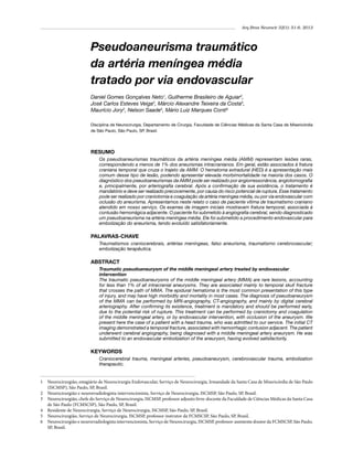 Arq Bras Neurocir 32(1): 51-6, 2013

Pseudoaneurisma traumático
da artéria meníngea média
tratado por via endovascular
Daniel Gomes Gonçalves Neto1, Guilherme Brasileiro de Aguiar2,
José Carlos Esteves Veiga3, Márcio Alexandre Teixeira da Costa4,
Maurício Jory2, Nelson Saade5, Mário Luiz Marques Conti6
Disciplina de Neurocirurgia, Departamento de Cirurgia, Faculdade de Ciências Médicas da Santa Casa de Misericórdia
de São Paulo, São Paulo, SP, Brasil.

RESUMO
Os pseudoaneurismas traumáticos da artéria meníngea média (AMM) representam lesões raras,
correspondendo a menos de 1% dos aneurismas intracranianos. Em geral, estão associados à fratura
craniana temporal que cruza o trajeto da AMM. O hematoma extradural (HED) é a apresentação mais
comum desse tipo de lesão, podendo apresentar elevada morbimortalidade na maioria dos casos. O
diagnóstico dos pseudoaneurismas da AMM pode ser realizado por angiorressonância, angiotomografia
e, principalmente, por arteriografia cerebral. Após a confirmação de sua existência, o tratamento é
mandatório e deve ser realizado precocemente, por causa do risco potencial de ruptura. Esse tratamento
pode ser realizado por craniotomia e coagulação da artéria meníngea média, ou por via endovascular com
oclusão do aneurisma. Apresentamos neste relato o caso de paciente vítima de traumatismo craniano
atendido em nosso serviço. Os exames de imagem iniciais mostravam fratura temporal, associada à
contusão hemorrágica adjacente. O paciente foi submetido à angiografia cerebral, sendo diagnosticado
um pseudoaneurisma na artéria meníngea média. Ele foi submetido a procedimento endovascular para
embolização do aneurisma, tendo evoluído satisfatoriamente.

PALAVRAS-CHAVE
Traumatismos craniocerebrais, artérias meníngeas, falso aneurisma, traumatismo cerebrovascular;
embolização terapêutica.

ABSTRACT
Traumatic pseudoaneurysm of the middle meningeal artery treated by endovascular
intervention
The traumatic pseudoaneurysms of the middle meningeal artery (MMA) are rare lesions, accounting
for less than 1% of all intracranial aneurysms. They are associated mainly to temporal skull fracture
that crosses the path of MMA. The epidural hematoma is the most common presentation of this type
of injury, and may have high morbidity and mortality in most cases. The diagnosis of pseudoaneurysm
of the MMA can be performed by MRI-angiography, CT-angiography, and mainly by digital cerebral
arteriography. After confirming its existence, treatment is mandatory and should be performed early,
due to the potential risk of rupture. This treatment can be performed by craniotomy and coagulation
of the middle meningeal artery, or by endovascular intervention, with occlusion of the aneurysm. We
present here the case of a patient with a head trauma, who was admitted to our service. The initial CT
imaging demonstrated a temporal fracture, associated with hemorrhagic contusion adjacent. The patient
underwent cerebral angiography, being diagnosed with a middle meningeal artery aneurysm. He was
submitted to an endovascular embolization of the aneurysm, having evolved satisfactorily.

KEYWORDS
Craniocerebral trauma, meningeal arteries, pseudoaneurysm, cerebrovascular trauma, embolization
therapeutic.

1	 Neurocirurgião, estagiário de Neurocirurgia Endovascular, Serviço de Neurocirurgia, Irmandade da Santa Casa de Misericórdia de São Paulo
(ISCMSP), São Paulo, SP, Brasil.
2	 Neurocirurgião e neurorradiologista intervencionista, Serviço de Neurocirurgia, ISCMSP, São Paulo, SP, Brasil.
3	 Neurocirurgião, chefe do Serviço de Neurocirurgia, ISCMSP, professor adjunto livre-docente da Faculdade de Ciências Médicas da Santa Casa
de São Paulo (FCMSCSP), São Paulo, SP, Brasil.
4	 Residente de Neurocirurgia, Serviço de Neurocirurgia, ISCMSP, São Paulo, SP, Brasil.
5	 Neurocirurgião, Serviço de Neurocirurgia, ISCMSP, professor instrutor da FCMSCSP, São Paulo, SP, Brasil.
6	 Neurocirurgião e neurorradiologista intervencionista, Serviço de Neurocirurgia, ISCMSP, professor-assistente doutor da FCMSCSP, São Paulo,
SP, Brasil.

 