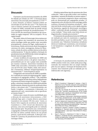Arq Bras Neurocir 32(1): 51-6, 2013

Discussão
O primeiro caso de aneurisma traumático da AMM
foi relatado por Schulze em 1957.3 A formação desses
aneurismas está associada principalmente ao TCE2,5,6,8
e, nessas situações, as fraturas cranianas podem ser
encontradas em até 92% dos casos.2,6,8 Na maioria dos
casos as fraturas cranianas são encontradas cruzando
o trajeto da AMM, causando lesão da parede arterial
com consequente formação do pseudoaneurisma.2-6,8,9
Cerca de 85% dos aneurismas traumáticos são encontrados na região temporal,6 10% na occipital e 5% na
região frontal.3
Há, ainda, relatos de hemorragia intracraniana por
causa da ruptura não traumática de aneurismas da
artéria meníngea média que podem estar associados
principalmente a doença de Paget, malformações arteriovenosas, fístula arteriovenosa dural, hemangioma
cavernoso do crânio, meningeoma, doença de Moyamoya, oclusão da artéria carótida interna ou da artéria
cerebral posterior.7 É descrita também a formação de
pseudoaneurisma de AMM devida a lesões iatrogênicas
durante neurocirurgias eletivas.1
A maior incidência de aneurismas de AMM está
entre os pacientes jovens e do gênero masculino,1,8
provavelmente por ser esse o grupo mais acometido
por traumas cranianos. Aneurismas traumáticos da
AMM estão associados a hematoma extradural em
cerca de 61% dos casos.8 Podem, ainda, estar associados a hematomas: subdural, intraparenquimatoso ou
intraventricular,2,6,7 numa frequência menor.
O diagnóstico dos aneurismas da AMM, na atualidade, é realizado por exames de angiotomografia,9 angiorressonância ou angiografia cerebral.1,4,6 São realizados
quando há suspeita de lesão dessa artéria, habitualmente
na presença de fratura temporal traumática.8,9 À angiografia, o aneurisma traumático da AMM está localizado
perifericamente, distante do ponto de ramificação dessa
artéria, e não possui colo.2,3,6 Caracteristicamente, seu
fundo é irregular, o esvaziamento é demorado e os
segmentos pré e pós- aneurismático não se opacificam
ao mesmo tempo.2,3,6
Embora seja o exame de maior sensibilidade para
a detecção de aneurismas intracranianos, a AGC
realizada logo após o trauma detecta aneurismas
traumáticos em somente 54% dos casos.1 Assim, se
houver forte suspeita da ocorrência de aneurismas
traumáticos e a AGC inicial não demonstrar sua
presença, uma nova arteriografia pode ser realizada
duas semanas após.1 No presente caso, curiosamente,
a angiografia cerebral foi realizada diante da suspeita
de lesão da artéria carótida interna em sua porção
petrosa, a qual não foi confirmada. A alteração constatada foi a presença de pseudoaneurisma da artéria
meníngea média.
Pseudoaneurisma da artéria meníngea média
Gonçalves Neto DG et al.

A história natural desse tipo de aneurisma não é bem
conhecida.2,8 Sabe-se que pode evoluir com trombose
espontânea,2 aumento de tamanho ou mesmo ruptura.2,8
Assim, o crescimento progressivo desses aneurismas
pode ser demonstrado por angiografias seriadas.2 O
sangramento ativo da lesão da artéria meníngea média
ocasiona a formação de hematoma extradural.6,8 Após
intervalo lúcido variável, pode ocorrer rápida expansão
do hematoma, seguida de deterioração neurológica
súbita,8 conferindo elevada morbidade e mortalidade
a essa condição.10 Desse modo, essas lesões devem ser
diagnosticadas e tratadas precocemente.2,8
O tratamento dos pseudoaneurismas da AMM pode
ser realizado por meio de craniotomia e coagulação
da artéria portadora, ou por via endovascular,8,9 como
no presente caso. Volumosos hematomas extradurais
devem ser tratados por craniotomia, com esvaziamento do hematoma e coagulação da artéria meníngea
média.1,5,6,8,10

Conclusão
A formação de pseudoaneurisma traumático da
AMM constitui evento raro, sendo ainda pouco diagnosticado. Seu tratamento deve ser sempre indicado
pelo risco de ruptura e formação de hematoma intracraniano. Esse tratamento pode ser realizado por via
endovascular com segurança.

Referências
1.	

2.	

3.	

4.	

5.	

6.	

Ohba S, Kuroshima Y, Mayanagi K, Inamasu J, Saito R,
Nakamura Y, et al. Traumatic aneurysm of the supraclinoid
internal carotid artery-case report. Neurol Med Chir (Tokyo).
2009;49(12):587-9.
Paiva WS, De Andrade AF, Amorim RL, Figueiredo EG,
Teixeira MJ. Traumatic pseudoaneurysm of the middle
meningeal artery causing an intracerebral hemorrhage.
Case Report Med. 2010;2010:219572.
Shah Q, Friedman J, Mamourian A. Spontaneous resolution
of traumatic pseudoaneurysm of the middle meningeal
artery. AJNR Am J Neuroradiol. 2005;26(10):2530-2.
Oyama H, Nakamura S, Ueyama M, Ikeda A, Inoue T, Maeda
K, et al. Acute subdural hematoma originating from the
lacerated intracranial internal carotid arteries – case report.
Neurol Med Chir (Tokyo). 2006;46(2):84-7.
Kawaguchi T, Kawano T, Kaneko Y, Ooasa T, Ooigawa H,
Ogasawara S. Traumatic lesions of the bilateral middle
meningeal arteries – case report. Neurol Med Chir (Tokyo).
2002;42(5):221-3.
Nayil K, Ramzan A, Makhdoomi R, Wani A, Zargar J,
Shaheen F. Incidental traumatic pseudoaneurysm of the
middle meningeal artery: case report and literature review.
Turk Neurosurg. 2012;22(2):239-41.

55

 