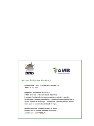 Arquivos Brasileiros de Neurocirurgia
Rua Abílio Soares, 233 – cj. 143 – 04005-006 – São Paulo – SP
Telefax: (11) 3051-6075
Este periódico está catalogado no ISDS sob o
o
n- ISSN – 0103-5355 e indexado na Base de Dados Lilacs.
É publicado, trimestralmente, nos meses de março, junho, setembro e dezembro.
São interditadas a republicação de trabalhos e a reprodução de ilustrações publicadas em
Arquivos Brasileiros de Neurocirurgia, a não ser quando autorizadas pelo Editor, devendo,
nesses casos, ser acompanhadas da indicação de origem.
Pedidos de assinaturas ou de anúncios devem ser dirigidos à
Secretaria Geral da Sociedade Brasileira de Neurocirurgia.
Assinatura para o exterior: US$ 35,00.

 