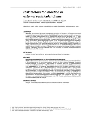 Arq Bras Neurocir 32(1): 1-6, 2013

Risk factors for infection in
external ventricular drains
Audrey Beatriz Santos Araujo¹, Sebastião Gusmão², Marcelo Magaldi2,
Alander Sobreira Vanderlei3, Marina Brugnolli Ribeiro Cambraia3
Department of Surgery, Federal University of Minas Gerais and Hospital Odilon Behrens, Belo Horizonte, MG, Brazil.

ABSTRACT
Objective: The present study aims to define the main risk factors for infection in EVD implants performed
in a public tertiary hospital in Belo Horizonte, Brazil. Method: The present study performed a retrospective
review of 137 cases of EVD implants in 107 patients from January 2006 to December 2008. Of these
cases, 25 patients had to be re-operated, totally 141 implanted shunts. Results: Forty-eight (45%)
patients were male and 59 (55%) were female. The age ranged from 6 to 86 years of age (52.12 ± 15.51
years). The incidence of EVD-related infection was 32.7%, while the device permanence varied from
2 to 54 days (mean of 10 days). The EVDs that were maintained for more than 9.5 days, as well as the
device changes proved to be statistically significant factors for cerebrospinal fluid (CSF) infection (p <
0.001). Antibiotic prophylaxis did not change the infection rate (p = 0.395). Conclusions: Risk factors
for EVD infection included a continuing EVD permanence that lasted for more than 9.5 days and device
changes. The present study concluded that there is no advantage for antibiotic prophylaxis regarding
CSF infection with EVD implants.

KEYWORDS
Infection, cerebral ventriculitis, risk factors, antibiotic prophylaxis, hydrocephalus.

RESUMO
Fatores de risco para infecção em derivações ventriculares externas
Objetivo: Este estudo objetiva avaliar os fatores de risco para infecção em pacientes submetidos
a derivações externas em um hospital público terciário de Belo Horizonte. Método: Revisados
retrospectivamente 137 prontuários e selecionados 107 pacientes, dos quais 25 foram submetidos
a mais de uma DVE, totalizando 141 DVE instaladas no período de janeiro de 2006 a dezembro de
2008. Resultados: Dos 107 pacientes selecionados, 48 (45%) eram do gênero masculino e 59 (55%),
do feminino. A idade variou de 6 a 86 anos (média de 52,12 e desvio-padrão de 15,51 anos). Ocorreu
infecção em 32,7% dos pacientes (24,8% das DVE – 35 casos). O número total de dias de DVE variou
de 2 a 54 (média de 10 dias) e demonstrou-se que o uso por período maior que 9,5 dias e a troca do
sistema apresentaram significância estatística para o desenvolvimento de infecção (p < 0,001). O uso
de antibióticos não apresentou efeito protetor (p = 0,395). Conclusões: A troca do sistema e o tempo
de permanência da DVE determinaram a ocorrência de infecções, com aumento do risco após o 10º
dia de uso e nos pacientes submetidos a duas ou mais DVE. O uso de antibióticos profiláticos não foi
significativo para redução de infecção.

PALAVRAS-CHAVE
Infecção, ventriculite cerebral, fatores de risco, antibioticoprofilaxia, hidrocefalia.

1	 MD, medical assistant, Department of Neurosurgery, Hospital Odilon Behrens, Belo Horizonte, MG, Brazil.
2	 MD, medical assistant, Department of Surgery, Federal University of Minas Gerais (UFMG), Belo Horizonte, MG, Brazil.
3	 MD, medical resident, Department of Surgery, UFMG, Belo Horizonte, MG, Brazil.

 