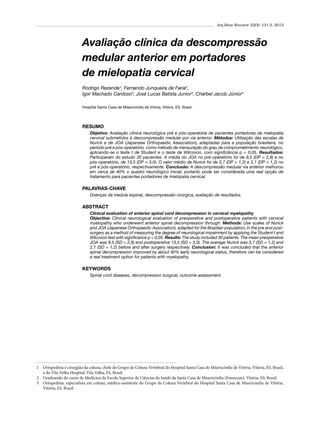 Arq Bras Neurocir 32(3): 131-5, 2013

Avaliação clínica da descompressão
medular anterior em portadores
de mielopatia cervical
Rodrigo Rezende¹, Fernando Junqueira de Faria2,
Igor Machado Cardoso3, José Lucas Batista Junior3, Chárbel Jacob Júnior3
Hospital Santa Casa de Misericórdia de Vitória, Vitória, ES, Brasil.

RESUMO
Objetivo: Avaliação clínica neurológica pré e pós-operatória de pacientes portadores de mielopatia
cervical submetidos à descompressão medular por via anterior. Métodos: Utilização das escalas de
Nurick e de JOA (Japanese Orthopaedic Association), adaptadas para a população brasileira, no
período pré e pós-operatório, como método de mensuração do grau de comprometimento neurológico,
aplicando-se o teste t de Student e o teste de Wilcoxon, com significância p < 0,05. Resultados:
Participaram do estudo 30 pacientes. A média do JOA no pré-operatório foi de 9,5 (DP = 2,8) e no
pós-operatório, de 13,5 (DP = 3,0). O valor médio de Nurick foi de 3,7 (DP = 1,2) e 2,1 (DP = 1,2) no
pré e pós-operatório, respectivamente. Conclusão: A descompressão medular via anterior melhorou
em cerca de 40% o quadro neurológico inicial, portanto pode ser considerada uma real opção de
tratamento para pacientes portadores de mielopatia cervical.

PALAVRAS-CHAVE
Doenças da medula espinal, descompressão cirúrgica, avaliação de resultados.

ABSTRACT
Clinical evaluation of anterior spinal cord decompression in cervical myelopathy
Objective: Clinical neurological evaluation of preoperative and postoperative patients with cervical
myelopathy who underwent anterior spinal decompression through. Methods: Use scales of Nurick
and JOA (Japanese Orthopaedic Association), adapted for the Brazilian population, in the pre and postsurgery as a method of measuring the degree of neurological impairment by applying the Student t and
Wilcoxon test with significance p < 0,05. Results: The study included 30 patients. The mean preoperative
JOA was 9,5 (SD = 2,8) and postoperative 13,5 (SD = 3,0). The average Nurick was 3,7 (SD = 1,2) and
2,1 (SD = 1,2) before and after surgery respectively. Conclusion: It was concluded that the anterior
spinal decompression improved by about 40% early neurological status, therefore can be considered
a real treatment option for patients with myelopathy.

KEYWORDS
Spinal cord diseases, decompression surgical, outcome assessment.

1	 Ortopedista e cirurgião da coluna, chefe do Grupo de Coluna Vertebral do Hospital Santa Casa de Misericórdia de Vitória, Vitória, ES, Brasil,
e do Vila Velha Hospital, Vila Velha, ES, Brasil.
2	 Graduando do curso de Medicina da Escola Superior de Ciências da Saúde da Santa Casa de Misericórdia (Emescam), Vitória, ES, Brasil.
3	 Ortopedista, especialista em coluna, médico-assistente do Grupo de Coluna Vertebral do Hospital Santa Casa de Misericórdia de Vitória,
Vitória, ES, Brasil.

 