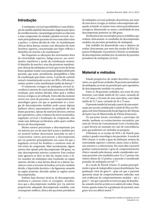 Arq Bras Neurocir 32(3): 131-5, 2013

Introdução
A mielopatia cervical espondilolítica é uma disfunção da medula espinhal relacionada à degeneração típica
do envelhecimento, cuja patologia primária se relaciona
a uma compressão da medula espinhal cervical. Acomete principalmente pacientes do sexo masculino entre
a quinta e a sétima década de vida. As manifestações
clínicas dessa doença cursam com alterações do moto
neurônio superior, caracterizadas por hiper-reflexia e
distúrbios da marcha e da coordenação.1-3
São frequentes as alterações dos movimentos finos
da extremidade superior, fadiga precoce aos movimentos repetitivos e perda da coordenação motora.
O distúrbio da marcha é uma das primeiras manifestações clínicas da mielopatia cervical, que ocorre de forma
lenta e gradual, muitas vezes passando despercebido pelo
paciente, que sente, inicialmente, desequilíbrio e falta
de coordenação para fazer curvas. A perda do controle
vesical e intestinal pode ocorrer em 20% a 50% dos pacientes, porém é uma manifestação tardia da doença.4-6
O tratamento cirúrgico da mielopatia cervical secundária à estenose de canal ainda permanece de difícil
resolução, pois existem dúvidas sobre qual a melhor
técnica cirúrgica a ser utilizada. Outra dúvida existente
ocorre nos casos de pacientes com comprometimento
neurológico grave, em que se questionam se a cirurgia de descompressão medular pode causar alguma
melhora clínica representativa na qualidade de vida
desses pacientes. Apesar de existirem diversos critérios
pré-operatórios, como o número de níveis acometidos,
angulação cervical e localização da compressão, não
existe uma definição na literatura sobre qual a melhor
técnica de descompressão.
Muitos autores preconizam a descompressão por
via anterior por ser de mais fácil acesso e também por
ser possível realizar discectomia associada ou não à
corpectomia; outros preconizam a descompressão
por via posterior principalmente nos casos em que a
angulação cervical for lordótica e existirem mais de
três níveis de compressão. Mais recentemente, alguns
autores têm optado pela descompressão 360 graus, ou
seja, descompressão anterior e posterior. Essa conduta
mais agressiva se deve ao fato de, muitas vezes, o fator causador da mielopatia estar localizado na região
anterior, devido a uma hérnia discal ou a fatores mecânicos como a inversão da lordose cervical e também
devido a hipertrofia facetária e do ligamento amarelo
na região posterior, devendo ambas as regiões serem
descomprimidas.
Embora haja diversas técnicas de descompressão,
nenhuma é consenso entre os cirurgiões. Acreditamos que a descompressão medular por via anterior
proporciona adequada descompressão medular, com
consequente melhora clínica dos pacientes portadores
132

de mielopatia cervical, podendo, dessa forma, por meio
de uma única cirurgia, se realizar a descompressão adequada, evitando-se muitas vezes outros procedimentos
cirúrgicos, diminuindo-se, assim, a morbidade de uma
descompressão posterior ou 360 graus.
Na literatura são encontrados poucos trabalhos que
avaliam clinicamente os resultados da descompressão
medular em pacientes portadores de mielopatia.
Este trabalho foi desenvolvido com o objetivo de
avaliar clinicamente, por meio das escalas de JOA (Japanese Orthopaedic Association) e Nurick, os resultados
da descompressão medular por via anterior de pacientes
portadores de mielopatia cervical.

Material e métodos
Estudo prospectivo, de caráter descritivo e comparativo, no qual foram avaliados 30 pacientes portadores
de mielopatia cervical, em período pré e pós-operatório,
de descompressão medular via anterior.
Entre os 30 pacientes avaliados, seis eram do sexo
feminino, com idade média de 56,1 anos, variando de
41 a 67 anos, e 24 eram do sexo masculino, com idade
média de 51,7 anos, variando de 26 a 73 anos.
O presente estudo foi iniciado a partir de uma autorização, por escrito, emitida pelo Comitê de Ética em Pesquisa com Seres Humanos da Escola Superior de Ciências
da Santa Casa de Misericórdia de Vitória (Emescam).
Os pacientes foram convidados a participar do
estudo, mediante os esclarecimentos necessários, por
meio do Termo de Consentimento Livre e Esclarecido,
o qual deveria ser assinado em caso de concordância,
para que pudessem ser incluídos na pesquisa.
Utilizaram-se as escalas de JOA e de Nurick para
avaliar o quadro neurológico dos pacientes. A escala de
JOA (Anexo 1) avalia o grau de disfunção motora da
extremidade superior e inferior, assim como a disfunção sensitiva e a esfincteriana. Por meio dela é possível
graduar numericamente o grau de comprometimento
clínico causado pela doença, sendo considerados normais pacientes com resultados entre 12 e 17 pontos. Em
valores abaixo de 12 pontos, o paciente é considerado
portador de mielopatia cervial.7-10
Já a escala de Nurick (Anexo 2) analisa principalmente o grau de independência para deambulação. Sua
graduação varia do grau 0 – grau em que o paciente
apresenta sinais de comprometimento radicular, mas
sem evidências de comprometimento medular – até o
grau 5 – em que o paciente se torna incapaz de deambular, estando restrito ao leito ou à cadeira de rodas. Dessa
forma, quanto maior for a graduação do paciente, mais
grave será seu déficit motor.9,11
Descompressão medular na mielopatia cervical
Rezende R et al.

 