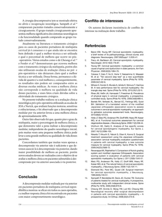 Arq Bras Neurocir 32(3): 131-5, 2013

A cirurgia descompressiva tem se mostrado efetiva
no alívio e recuperação neurológica. Sampath et al.14
compararam pacientes tratados conservadoramente e
cirurgicamente. O grupo tratado cirurgicamente apresentou melhora significativa dos sintomas neurológicos
e da funcionalidade quando comparado ao grupo tratado conservadoramente.
Atualmente na literatura o tratamento cirúrgico
para os casos de pacientes portadores de mielopatia
cervical já é consenso e o que ainda não se encontra
bem definido é qual a melhor técnica a ser utilizada
e qual o porcentual de melhora que ocorre no pós-operatório. Vários estudos como o de Cheung et al.15
e Fessler et al.16 demonstraram que ocorreu melhora
com o tratamento cirúrgico da mielopatia, porém eles
não utilizaram escalas de avaliação clínica no pré- e
pós-operatório e não deixaram claro qual a melhor
técnica a ser utilizada. Dessa forma, permanece a dúvida de quanto é a real melhora e, consequentemente,
os resultados não podem ser comparados entre as
diversas escolas médicas. Às vezes a melhora clínica
não corresponde à melhora na qualidade de vida
desses pacientes, e esses fatos criam dúvidas sobre a
efetividade do tratamento cirúrgico.
No presente trabalho realizou-se a avaliação clínica
neurológica pré e pós-operatória utilizando as escalas de
JOA e Nurick, que avaliam funções motoras, sensitivas
e esfincterianas, e foi observado que a descompressão
medular por via anterior levou a uma melhora clínica
de aproximadamente 40%.
Outro fato observado foi que, quanto pior o grau da
mielopatia, maior a porcentagem de melhora clínica, o
que demonstra valer a pena realizar a descompressão
medular, independente do quadro neurológico inicial,
pois muitas vezes uma pequena melhora clínica pode
levar a uma grande melhora na qualidade de vida desses
pacientes.
Concordamos também que muitas vezes apenas a
descompressão via anterior não é suficiente e que devemos associá-la à descompressão via posterior, dando
maior possibilidade de melhora ao paciente, porém
novos estudos devem ser realizados com o objetivo de se
avaliar a melhora clínica em pacientes submetidos à descompressão por via anterior associada à via posterior.

Conflito de interesses
Os autores declaram inexistência de conflito de
interesse na realização deste trabalho.

Referências
1.	

2.	
3.	

4.	

5.	

6.	

7.	

8.	

9.	

10.	

11.	

12.	

13.	

Conclusão
A descompressão medular realizada por via anterior
em pacientes portadores de mielopatia cervical espondilolítica mostrou-se eficaz em todos os casos operados,
e a melhor resposta clínica foi encontrada em pacientes
com maior comprometimento neurológico.
134

14.	

15.	

Baron EM, Young WF. Cervical spondylotic myelopathy:
a brief review of its pathophysiology, clinical course, and
diagnosis. Neurosurgery. 2007;60(Supp1 1):S35-41.
Tracy JA, Bartleson JD. Cervical spondylotic myelopathy.
Neurologist. 2010;16(3):176-87.
Young WF. Cervical spondylotic myelopathy: a common
cause of spinal cord dysfunction in older persons. Am Fam
Physician. 2000;62(5):1064-70.
Yukawa Y, Kato F, Ito K, Horie Y, Nakashima H, Masaaki
M, et al. “Ten second step test” as a new quantifiable
parameter of cervical myelopathy. Spine (Phila Pa 1976).
2009;34(1):82-6.
Mihara H, Kondo S, Murata A, Ishida K, Niimura T, Hachiya
M. A new performance test for cervical myelopathy: the
triangle step test. Spine (Phila Pa 1976). 2010;35(1):32-5.
Rhee JM, Heflin JA, Hamasaki T, Freedman B. Prevalence
of physical signs in cervical myelopathy: a prospective,
controlled study. Spine (Phila Pa 1976). 2009;34(9):890-5.
Bartels RH, Verbeek AL, Benzel EC, Fehlings MG, Guiot
BH. Validation of a translated version of the modified
Japanese orthopaedic association score to assess
outcomes in cervical spondylotic myelopathy: an approach
to globalize outcomes assessment tools. Neurosurgery.
2010;66(5):1013-6.
Holly LT, Matz PG, Anderson PA, Groff MW, Heary RF, Kaiser
MG, et al. Functional outcomes assessment for cervical
degenerative disease. J Neurosurg Spine. 2009;11(2):238-44.
Vitzthum HE, Dalitz K. Analysis of five specific scores
for cervical spondylogenic myelopathy. Eur Spine J.
2007;16(12):2096-103.
Nikaido T, Kikuchi S, Yabuki S, Otani K, Konno S. Surgical
treatment assessment using the Japanese orthopedic
association cervical myelopathy evaluation questionnaire
in patients with cervical myelopathy: a new outcome
measure for cervical myelopathy. Spine (Phila Pa 1976).
2009;34(23):2568-72.
Revanappa KK, Rajshekhar V. Comparison of Nurick grading
system and modified Japanese Orthopaedic Association
scoring system in evaluation of patients with cervical
spondylotic myelopathy. Eur Spine J. 2011;20(9):1545-51.
Matz PG, Anderson PA, Holly LT, Groff MW, Heary RF,
Kaiser MG, et al. The natural history of cervical spondylotic
myelopathy. J Neurosurg Spine. 2009;11(2):104-11.
Ebersold MJ, Pare MC, Quast LM. Surgical treatment
for cervical spondylitic myelopathy. J Neurosurg.
1995;82(5):745-51.
Sampath P, Bendebba M, Davis JD, Ducker TB. Outcome
of patients treated for cervical myelopathy. A prospective,
multicenter study with independent clinical review. Spine
(Phila Pa 1976). 2000;25(6):670-6.
Cheung WY, Arvinte D, Wong YW, Luk KD, Cheung KM.
Neurological recovery after surgical decompression
in patients with cervical spondylotic myelopathy – A
prospective study. Int Orthop. 2008;32(2):273-8.
Descompressão medular na mielopatia cervical
Rezende R et al.

 