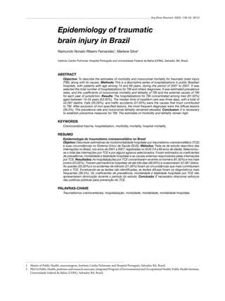 Arq Bras Neurocir 32(3): 136-42, 2013

Epidemiology of traumatic
brain injury in Brazil
Raimundo Nonato Ribeiro Fernandes1, Marlene Silva2
Instituto Cardio Pulmonar, Hospital Português and Universidade Federal da Bahia (UFBA), Salvador, BA, Brazil.

ABSTRACT
Objective: To describe the estimates of morbidity and nosocomial mortality for traumatic brain injury
(TBI), along with its causes. Methods: This is a descriptive series of hospitalizations in public Brazilian
hospitals, with patients with age among 14 and 69 years, during the period of 2001 to 2007. It was
selected the total number of hospitalizations for TBI and others diagnoses. It was estimated prevalence
rates, and the coefficients of nosocomial mortality and lethality of TBI and the external causes of TBI
for each year of jurisdiction. Results: The hospitalizations for TBI concentrated among men (81.50%)
aged between 14-34 years (53.00%). The median time of inpatient care was three days, with a total of
52,087 deaths. Falls (35.00%), and traffic accidents (31.00%) were the causes that most contributed
to TBI. After exclusion of non-specified lesions, the most frequent diagnoses were the diffuse lesions
(36.3%). The prevalence rate and nosocomial lethality remained elevated. Conclusion: It is necessary
to establish preventive measures for TBI. The estimates of morbidity and lethality remain high.

KEYWORDS
Craniocerebral trauma, hospitalization, morbidity, mortality, hospital mortality.

RESUMO
Epidemiologia do traumatismo cranioencefálico no Brasil
Objetivo: Descrever estimativas de morbimortalidade hospitalar por traumatismo cranioencefálico (TCE)
e suas circunstâncias no Sistema Único de Saúde (SUS). Métodos: Trata-se de estudo descritivo das
internações no Brasil, nos anos de 2001 a 2007, registradas no SUS (14 a 69 anos de idade). Selecionouse o total das internações por TCE e por alguns agravos selecionados. Foram estimados os coeficientes
de prevalência, mortalidade e letalidade hospitalar e as causas externas responsáveis pelas internações
por TCE. Resultados: As hospitalizações por TCE concentraram-se entre os homens (81,50%) e nos mais
jovens (53,00%). Tiveram permanência hospitalar de até três dias (49,00%) e ocasionaram 52.087 óbitos.
As quedas (35,00%) e os acidentes de trânsito (31,00%) foram as circunstâncias que mais contribuíram
para o TCE. Excetuando-se as lesões não identificadas, as lesões difusas foram os diagnósticos mais
frequentes (36,3%). Os coeficientes de prevalência, mortalidade e letalidade hospitalar por TCE não
apresentaram diminuição durante o período do estudo. Conclusão: É necessário direcionar esforços
das políticas públicas para prevenção do TCE.

PALAVRAS-CHAVE
Traumatismos craniocerebrais, hospitalização, morbidade, mortalidade, mortalidade hospitalar.

1	 Master of Public Health, neurosurgeon, Instituto Cardio Pulmonar and Hospital Português, Salvador, BA, Brazil.
2	 PhD in Public Health, professor and research associate, Integrated Program of Environmental and Occupational Health, Public Health Institute,
Universidade Federal da Bahia (UFBA), Salvador, BA, Brazil.

 