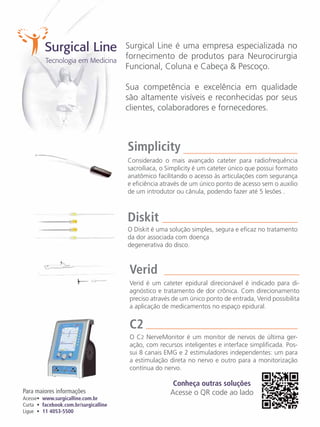 Surgical Line é uma empresa especializada no
fornecimento de produtos para Neurocirurgia
Funcional, Coluna e Cabeça & Pescoço.
Sua competência e excelência em qualidade
são altamente visíveis e reconhecidas por seus
clientes, colaboradores e fornecedores.

Simplicity
Considerado o mais avançado cateter para radiofrequência
sacroíliaca, o Simplicity é um cateter único que possui formato
anatômico facilitando o acesso às articulações com segurança
e eficiência através de um único ponto de acesso sem o auxilio
de um introdutor ou cânula, podendo fazer até 5 lesões .

Diskit
O Diskit é uma solução simples, segura e eficaz no tratamento
da dor associada com doença
degenerativa do disco.

Verid
Verid é um cateter epidural direcionável é indicado para diagnóstico e tratamento de dor crônica. Com direcionamento
preciso através de um único ponto de entrada, Verid possibilita
a aplicação de medicamentos no espaço epidural.

C2
O C2 NerveMonitor é um monitor de nervos de última geração, com recursos inteligentes e interface simplificada. Possui 8 canais EMG e 2 estimuladores independentes: um para
a estimulação direta no nervo e outro para a monitorização
contínua do nervo.
Para maiores informações
Acesse• www.surgicalline.com.br
Curta • facebook.com.br/surgicalline
Ligue • 11 4053-5500

Conheça outras soluções
Acesse o QR code ao lado

 