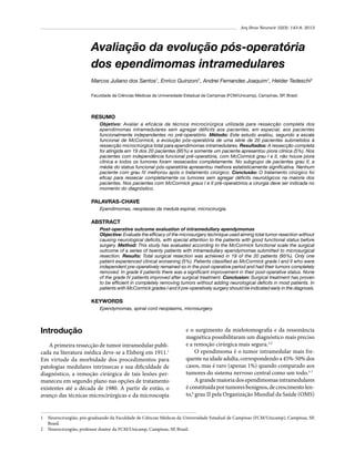 Arq Bras Neurocir 32(3): 143-8, 2013

Avaliação da evolução pós-operatória
dos ependimomas intramedulares
Marcos Juliano dos Santos1, Enrico Guinzoni1, Andrei Fernandes Joaquim1, Helder Tedeschi2
Faculdade de Ciências Médicas da Universidade Estadual de Campinas (FCM/Unicamp), Campinas, SP, Brasil.

RESUMO
Objetivo: Avaliar a eficácia da técnica microcirúrgica utilizada para ressecção completa dos
ependimomas intramedulares sem agregar déficits aos pacientes, em especial, aos pacientes
funcionalmente independentes no pré-operatório. Método: Este estudo avaliou, segundo a escala
funcional de McCormick, a evolução pós-operatória de uma série de 20 pacientes submetidos à
ressecção microcirúrgica total para ependimomas intramedulares. Resultados: A ressecção completa
foi atingida em 19 dos 20 pacientes (95%) e somente um paciente apresentou piora clínica (5%). Nos
pacientes com independência funcional pré-operatória, com McCormick grau I e II, não houve piora
clínica e todos os tumores foram ressecados completamente. No subgrupo de pacientes grau II, a
média do status funcional pós-operatória apresentou melhora estatisticamente significativa. Nenhum
paciente com grau IV melhorou após o tratamento cirúrgico. Conclusão: O tratamento cirúrgico foi
eficaz para ressecar completamente os tumores sem agregar déficits neurológicos na maioria dos
pacientes. Nos pacientes com McCormick graus I e II pré-operatórios a cirurgia deve ser indicada no
momento do diagnóstico.

PALAVRAS-CHAVE
Ependimomas, neoplasias da medula espinal, microcirurgia.

ABSTRACT
Post-operative outcome evaluation of intramedullary ependymomas
Objective: Evaluate the efficacy of the microsurgery technique used aiming total tumor resection without
causing neurological deficits, with special attention to the patients with good functional status before
surgery. Method: This study has evaluated according to the McCormick functional scale the surgical
outcome of a series of twenty patients with intramedullary ependymomas submitted to microsurgical
resection. Results: Total surgical resection was achieved in 19 of the 20 patients (95%). Only one
patient experienced clinical worsening (5%). Patients classified as McCormick grade I and II who were
independent pre-operatively remained so in the post-operative period and had their tumors completely
removed. In grade II patients there was a significant improvement in their post-operative status. None
of the grade IV patients improved after surgical treatment. Conclusion: Surgical treatment has proven
to be efficient in completely removing tumors without adding neurological deficits in most patients. In
patients with McCormick grades I and II pre-operatively surgery should be indicated early in the diagnosis.

KEYWORDS
Ependymomas, spinal cord neoplasms, microsurgery.

Introdução
A primeira ressecção de tumor intramedular publicada na literatura médica deve-se a Elsberg em 1911.1
Em virtude da morbidade dos procedimentos para
patologias medulares intrínsecas e sua dificuldade de
diagnóstico, a remoção cirúrgica de tais lesões permaneceu em segundo plano nas opções de tratamento
existentes até a década de 1980. A partir de então, o
avanço das técnicas microcirúrgicas e da microscopia

e o surgimento da mielotomografia e da ressonância
magnética possibilitaram um diagnóstico mais preciso
e a remoção cirúrgica mais segura.2,3
O ependimoma é o tumor intramedular mais frequente na idade adulta, correspondendo a 45%-50% dos
casos, mas é raro (apenas 1%) quando comparado aos
tumores do sistema nervoso central como um todo.3-7
A grande maioria dos ependimomas intramedulares
é constituída por tumores benignos, de crescimento lento,6 grau II pela Organização Mundial da Saúde (OMS)

1	 Neurocirurgião, pós-graduando da Faculdade de Ciências Médicas da Universidade Estadual de Campinas (FCM/Unicamp), Campinas, SP,
Brasil.
2	 Neurocirurgião, professor doutor da FCM/Unicamp, Campinas, SP, Brasil.

 
