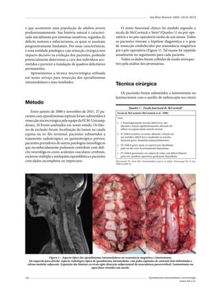 Arq Bras Neurocir 32(3): 143-8, 2013

e que acometem uma população de adultos jovens
predominantemente. Sua história natural é caracterizada inicialmente por sintomas sensitivos, seguidos de
déficits motores e esfincterianos, os quais se mostram
progressivamente limitantes. Por essas características,
é uma entidade patológica cuja remoção cirúrgica tem
impacto decisivo na evolução dos pacientes, podendo
potencialmente determinar a cura dos indivíduos acometidos e prevenir a instalação de quadros deficitários
permanentes.
Apresentamos a técnica microcirúrgica utilizada
em nosso serviço para ressecção dos ependimomas
intramedulares e seus resultados.

Método
Entre janeiro de 2000 e novembro de 2011, 27 pacientes com ependimomas espinais foram submetidos à
ressecção microcirúrgica pela equipe da FCM-Unicamp;
desses, 20 foram analisados em nosso estudo. Os fatores de exclusão foram: localização do tumor na cauda
equina ou no filo terminal; pacientes submetidos a
tratamento radioterápico ou quimioterápico prévios;
pacientes portadores de outras patologias neurológicas
que reconhecidamente pudessem contribuir com déficits neurológicos como acidentes vasculares cerebrais,
esclerose múltipla e mielopatia espondilótica e pacientes
com dados incompletos ou imprecisos.

O status funcional clínico foi medido segundo a
escala de McCormick e Stein8 (Quadro 1) no pré-operatório e no pós-operatório tardio de seis meses. Todos
os pacientes tiveram a hipótese diagnóstica e o grau
de ressecção estabelecidos por ressonância magnética
pré e pós-operatória (Figura 1). Tal exame foi repetido
anualmente no seguimento para cada paciente.
Todos os dados foram colhidos de modo retrospectivo pela análise dos prontuários.

Técnica cirúrgica
Os pacientes foram submetidos a laminotomia ou
laminectomia com o auxílio de radioscopia nos níveis
Quadro 1 – Escala funcional de McCormick8
Escala de McCormick (McCormick et al., 1990)
Grau:
•	 I: Neurologicamente normal; déficit leve, não
afetando a função significativamente; alteração de
reflexo ou espasticidade; marcha normal
•	 II: Déficit sensitivo ou motor, afetando a função em
um membro; déficit leve a moderado na marcha;
disestesia grave; deambula independentemente
•	 III: Déficit grave; ajuda ou suporte para deambular;
pode ou não estar funcionalmente dependente
•	 IV: Déficit gravíssimo; em cadeira de rodas com déficit bilateral
grave em membros superiores; geralmente dependente
McCormick PC, Stein BM. Intramedullary tumors in adults. Neurosurg Clin N Am.
1990;1(3):609-30.

Figura 1 – Aspecto típico dos ependimomas intramedulares na ressonância magnética e laminotomia.
Da esquerda para direita: Aspecto radiológico típico de ependimoma intramedular, com polos captantes de contraste bem delimitados e
edema medular adjacente. Exposição das lâminas cervicais após dissecção subperiosteal da musculatura paravertebral. Laminotomia em
open door retraída com anzóis.
144

Ependimomas intramedulares: microcirurgia
Santos MJ et al.

 
