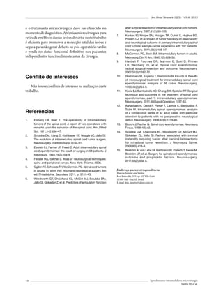 Arq Bras Neurocir 32(3): 143-8, 2013

e o tratamento microcirúrgico deve ser oferecido no
momento do diagnóstico. A técnica microcirúrgica para
retirada em bloco dessas lesões descrita neste trabalho
é eficiente para promover a ressecção total das lesões e
segura para não gerar déficits no pós-operatório tardio
e perda no status funcional definitivo nos pacientes
independentes funcionalmente antes da cirurgia.

7.	

8.	
9.	

Conflito de interesses
Não houve conflitos de interesse na realização deste
trabalho.

10.	

11.	

12.	

Referências
1.	

Elsberg CA, Beer E. The operability of intramedullary
tumors of the spinal cord. A report of two operations with
remarks upon the extrusion of the spinal cord. Am J Med
Sci. 1911;142:636-47.

2.	

Epstein FJ, Farmer JP, Freed D. Adult intramedullary spinal
cord ependymomas: the result of surgery in 38 patients. J
Neurosurg. 1993;79(2):204-9.

4.	

Fessler RG, Sekhar L. Atlas of neurosurgical techniques:
spine and peripheral nerves. New York: Thieme; 2006.

5.	

Ogden AT, Schwartz TH, McCormick PC. Spinal cord tumors
in adults. In: Winn RW. Youmans neurological surgery. 6th
ed. Philadelphia: Saunders; 2011. p. 3131-43.

6.	

Woodworth GF, Chaichana KL, McGirt MJ, Sciubba DM,
Jallo GI, Gokaslan Z, et al. Predictors of ambulatory function

14.	

Sciubba DM, Liang D, Kothbauer KF, Noggle JC, Jallo GI.
The evolution of intramedullary spinal cord tumor surgery.
Neurosurgery. 2009;65(Suppl 6):84-91.

3.	

13.	

148

15.	

after surgical resection of intramedullary spinal cord tumors.
Neurosurgery. 2007;61(1):99-105.
Karikari IO, Nimjee SM, Hodges TR, Cutrell E, Hughes BD,
Powers CJ, et al. Impact of tumor histology on resectability
and neurological outcome in primary intramedullary spinal
cord tumors: a single-center experience with 102 patients.
Neurosurgery. 2011;68(1):188-97.
McCormick PC, Stein BM. Intramedullary tumors in adults.
Neurosurg Clin N Am. 1990;1(3):609-30.
Hanbali F, Fourney DR, Marmor E, Suki D, Rhines
LD, Weinberg JS, et al. Spinal cord ependymoma:
radical surgical resection and outcome. Neurosurgery.
2002;51(5):1162-72.
Hoshimaru M, Koyama T, Hashimoto N, Kikuchi H. Results
of microsurgical treatment for intramedullary spinal cord
ependymomas: analysis of 36 cases. Neurosurgery.
1999;44(2):264-9.
Kucia EJ, Bambakidis NC, Chang SW, Spetzler RF. Surgical
technique and outcomes in the treatment of spinal cord
ependymomas, part 1: intramedullary ependymomas.
Neurosurgery. 2011;68(Suppl Operative 1):57-63.
Aghakhani N, David P, Parker F, Lacroix C, Benoudiba F,
Tadie M. Intramedullary spinal ependymomas: analysis
of a consecutive series of 82 adult cases with particular
attention to patients with no preoperative neurological
deficit. Neurosurgery. 2008;62(6):1279-85.
Brotchi J, Fischer G. Spinal cord ependymomas. Neurosurg
Focus. 1998;4(5):e2.
Sciubba DM, Chaichana KL, Woodworth GF, McGirt MJ,
Gokaslan ZL, Jallo GI. Factors associated with cervical
instability requiring fusion after cervical laminectomy
for intradural tumor resection. J Neurosurg Spine.
2008;8(5):413-9.
Boström A, von Lehe M, Hartmann W, Pietsch T, Feuss M,
Boström JP, et al. Surgery for spinal cord ependymomas:
outcome and prognostic factors. Neurosurgery.
2011;68(2):302-8.

Endereço para correspondência
Marcos Juliano dos Santos
Rua Sorocaba, 553, ap. 63, Vila Gatti
13300-340 – Itu, SP, Brasil
E-mail: mjs_neuro@yahoo.com.br

Ependimomas intramedulares: microcirurgia
Santos MJ et al.

 