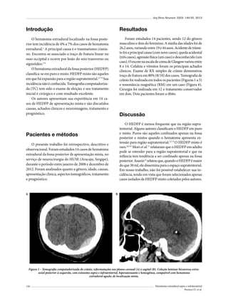 Arq Bras Neurocir 32(3): 149-55, 2013

Introdução

Resultados

O hematoma extradural localizado na fossa posterior tem incidência de 4% a 7% dos casos de hematoma
extradural.1 A principal causa é o traumatismo craniano. Encontra-se associado a traço de fratura linear no
osso occipital e ocorre por lesão do seio transverso ou
sigmóideo.2-6
O hematoma extradural da fossa posterior (HEDFP)
classifica-se em puro e misto. HEDFP misto são aqueles
em que há expansão para a região supratentorial.5,7-9 Sua
incidência não é conhecida. Tomografia computadorizada (TC) tem sido o exame de eleição, e seu tratamento
inicial é cirúrgico e com resultado excelente.
Os autores apresentam sua experiência em 14 casos de HEDFP de apresentação mista e são discutidos
causas, achados clínicos e neuroimagens, tratamento e
prognóstico.

Foram estudados 14 pacientes, sendo 12 do gênero
masculino e dois do feminino. A média das idades foi de
26,2 anos, variando entre 19 e 44 anos. Acidente de trânsito foi a principal causa (com nove casos), queda acidental
(três casos), agressão física (um caso) e desconhecido (um
caso). O escore na escala de coma de Glasgow variou entre
8 e 14. Cefaleia e vômitos foram os principais achados
clínicos. Exame de RX simples de crânio demonstrou
traço de fratura em 80% (8/10) dos casos. Tomografia de
crânio foi realizada em todos os pacientes (Figuras 1 a 5)
e ressonância magnética (RM) em um caso (Figura 6).
Cirurgia foi realizada em 12 e tratamento conservador
em dois. Dois pacientes foram a óbito.

Discussão
O HEDFP é menos frequente que na região supratentorial. Alguns autores classificam o HEDFP em puro
e misto. Puros são aqueles confinados apenas na fossa
posterior e mistos quando o hematoma apresenta extensão para região supratentorial.5,7-9 O HEDFP misto é
raro.4,6,10 Mori et al.11 relataram que o HEDFP em adulto
pode se estender para a região supratentorial e que na
infância tem tendência a ser confinado apenas na fossa
posterior. Asanin12 relatou que, quando o HEDFP é maior
do que 30 ml, ele dissemina para o espaço supratentorial.
Em nosso trabalho, não foi possível estabelecer sua incidência, tendo em vista que foram selecionados apenas
casos isolados de HEDFP misto coletados pelos autores.

Pacientes e métodos
O presente trabalho foi retrospectivo, descritivo e
observacional. Foram estudados 14 casos de hematoma
extradural da fossa posterior de apresentação mista, no
serviço de neurocirurgia do HUSE (Aracaju, Sergipe),
durante o período entre janeiro de 2008 e dezembro de
2012. Foram analisados quanto a gênero, idade, causas,
apresentação clínica, aspectos tomográficos, tratamento
e prognóstico.

A

B

Figura 1 – Tomografia computadorizada do crânio, reformatações nos planos coronal (A) e sagital (B). Coleção laminar biconvexa extraaxial posterior à esquerda, com extensões supra e infratentorial, hiperatenuante e homogênea, compatível com hematoma
extradural agudo, de localização mista.
150

Hematoma extradural supra e infratentorial
Pereira CU et al.

 