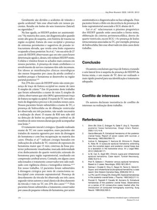 Arq Bras Neurocir 32(3): 149-55, 2013

Geralmente são devidos a acidentes de trânsito e
queda acidental,6 fato esse observado em nossos pacientes. Resulta em lesões do seio transverso (lateral)
ou sigmóideo.10
Na fase aguda, os HEDFP podem ser assintomáticos.6 Na maioria dos casos, são diagnosticados quando
existe alto grau de suspeita, com história de trauma na
região occipital, fratura do osso occipital e presença
de sintomas persistentes e sugestivos de pressão intracraniana elevada, que revela uma lesão expansiva
ocupando a fossa posterior. Su et al.,13 em sua série de 27
casos de HEDFP, observaram que em oito casos houve
deterioração aguda e, desses, três tinham HEDFP misto.
Cefaleia e vômitos foram os achados mais comuns em
nossos pacientes. A presença de sinais cerebelares e o
envolvimento de nervos cranianos têm sido incomuns.
Em idosos as manifestações clínicas neurológicas
são menos frequentes por causa da atrofia cerebral e
também porque o hematoma se desenvolve na região
parietal posterior.6,10
Em 25% dos casos de HEDFP misto não existe presença de traço de fratura occipital no exame de raios
X simples de crânio.10 Em 10 pacientes deste trabalho
que foram submetidos a exame de raios X simples de
crânio, observamos que oito (80%) apresentavam traço
de fratura na região occipital. O exame de TC tem sido o
meio de diagnóstico precoce e de conduta nesses casos.
Nossos pacientes foram submetidos a exame de TC, e
presença de hidrocefalia ou de dilatação ventricular
foi observada em três pacientes, não sendo necessária
a realização de shunt. O exame de RM tem sido útil
na detecção de lesões no parênquima cerebral ou de
trombose de seios venosos durais que pode acompanhar
essa lesão.14
O tratamento inicial é cirúrgico. Quando realizado
exame de TC em casos suspeitos, esses pacientes são
tratados de maneira agressiva por meio da drenagem
do hematoma e com boa recuperação na maioria dos
casos. Otsuka et al.15 indicam cirurgia baseados em
indicações de achados de TC: máximo de espessura do
hematoma maior que 15 mm; cisternas da fossa posterior pobremente visualizadas; marcada deformidade
e/ou deslocamento do quarto ventrículo; extensão do
hematoma para região supratentorial, resultando em
compressão cerebral severa. Contudo, em alguns casos
selecionados o tratamento conservador tem sido realizado com vigilância clínica e tomográfica intensa.4,6,16
Em nosso trabalho, 12 pacientes foram submetidos
à drenagem cirúrgica por meio de craniectomia suboccipital com extensão supratentorial. Presença de
descolamento da tórcula foi observada em três casos;
segundo vários autores o sinal clássico de descolamento
da tórcula é visto na TC em 25% dos casos.6,17,18 Dois
pacientes foram submetidos a tratamento conservador
por causa do pequeno volume do hematoma, por serem
154

assintomáticos e diagnosticados na fase subaguda. Dois
pacientes foram a óbito em decorrência da presença de
lesão supratentorial associada e ECG abaixo de 9.
Lui et al.7 relacionaram o péssimo prognóstico
dos HEDFP quando estão associados a forma mista,
obliteração da cisterna perimesencefálica, desvio do
quarto ventrículo, escore ECG < 8 e presença de lesões
intracranianas associadas na TC, por exemplo, presença
de hidrocefalia, fato esse observado em dois casos deste
trabalho.

Conclusão
Os autores concluíram que traço de fratura cruzando
o seio lateral leva à suspeita da presença de HEDFP da
forma mista, e um exame de TC deve ser realizado o
mais rápido possível para sua identificação e tratamento
adequado.

Conflito de interesses
Os autores declaram inexistência de conflito de
interesses na realização deste trabalho.

Referências
1.	

2.	

3.	

4.	

5.	
6.	

7.	
8.	

Dirim BV, Orük C, Erdogan N, Gelal F, Uluç E. Traumatic
posterior fossa hematomas. Diagn Interv Radiol.
2005:11(1):14-8.
Garza-Mercado R. Extradural hematoma of the posterior
cranial fossa. Report of seven cases with survival. J
Neurosurg. 1983;59(4):664-72.
Inohue H, Nakagawa Y, Ikemura M, Shinone K, Okada
K, Nata M. A subacute epidural hematoma extending
over the occipital region and posterior cranial fossa due
to a laceration in the transverse sinus. Int J Legal Med.
2012;126(3):467-71.
Is M, Can A, Argül MH. Chronic supra-and infratentorial
epidural hematoma. Case report. Turkish Neurosurg.
2006;16:212-3.
Prat R, Galeano I. Posterior venous epidural hematoma.
Based on 2 cases. Neurologia. 2003;18(1):38-41.
Solmaz I, Civelek E, Dinç C, Seçer HI, Temiz Ç, Gönül E.
Supra- and infratentorial acute epidural hematoma: a case
report. Sinir Sistemi Cerrahisi Derg. 2009;2(3):161-3.
Lui TN, Lee ST, Chang CN, Cheng WC. Epidural hematomas
in the posterior cranial fossa. J Trauma. 1993;34(2):211-5.
Pozzati E, Tognetti F, Cavallo M, Acciarro N. Extradural
hematomas of the posterior cranial fossa. Observations
on a series of 32 consecutive cases treated after the
introduction of computed tomography scanning. Surg
Neurol. 1989;32(4):300-3.

Hematoma extradural supra e infratentorial
Pereira CU et al.

 