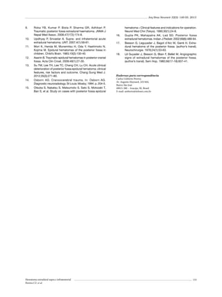 Arq Bras Neurocir 32(3): 149-55, 2013

9.	

10.	
11.	

12.	
13.	

14.	
15.	

Roka YB, Kumar P, Bista P, Sharma GR, Adhikari P.
Traumatic posterior fossa extradural haematoma. JNMA J
Nepal Med Assoc. 2008;47(172):174-8.
Updhyay P, Srivastar A. Supra- and infratentorial acute
extradural hematoma. IJNT. 2007;4(1):59-61.
Mori K, Handa M, Munemitsu H, Oda Y, Hashimoto N,
Kojima M. Epidural hematomas of the posterior fossa in
children. Child’s Brain. 1983;10(2):130-40.
Asanin B. Traumatic epidural hematomas in posterior cranial
fossa. Acta Clin Croat. 2009;48(1):27-30.
Su TM, Lee TH, Lee TC, Cheng CH, Lu CH. Acute clinical
deterioration of posterior fossa epidural hematoma: clinical
features, risk factors and outcome. Chang Gung Med J.
2012;35(3):271-80.
Osborn AG. Cranoocerebral trauma. In: Osborn AG.
Diagnostic neuroradiology. St Louis: Mosby; 1994. p. 204-5.
Otsuka S, Nakatsu S, Matsumoto S, Sato S, Motozaki T,
Ban S, et al. Study on cases with posterior fossa epidural

Hematoma extradural supra e infratentorial
Pereira CU et al.

16.	
17.	

18.	

hematoma – Clinical features and indications for operation.
Neurol Med Chir (Tokyo). 1990;30(1):24-8.
Gupta PK, Mahapatra AK, Lad SD. Posterior fossa
extradural hematomas. Indian J Pediatr. 2002;69(6):489-94.
Besson G, Leguyader J, Bagot d’Arc M, Garré H. Extradural hematoma of the posterior fossa. (author’s transl).
Neurochirurgie. 1978;24(1):53-63.
Lê Guyader J, Besson G, Blain F, Bellet M. Angiographic
signs of extradural hematomas of the posterior fossa.
(author’s transl). Sem Hop. 1980;56(17-18):837-41.

Endereço para correspondência
Carlos Umberto Pereira
Av. Augusto Maynard, 245/404,
Bairro São José
49015-380 – Aracaju, SE, Brasil
E-mail: umberto@infonet.com.br

155

 