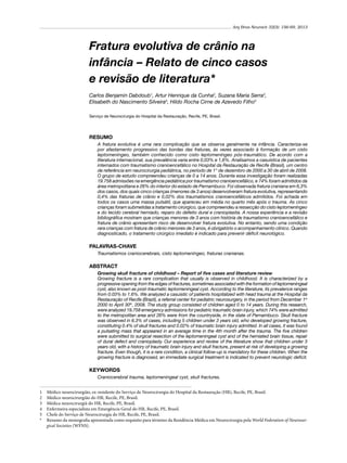 Arq Bras Neurocir 32(3): 156-69, 2013

Fratura evolutiva de crânio na
infância – Relato de cinco casos
e revisão de literatura*
Carlos Benjamin Dabdoub1, Artur Henrique da Cunha2, Suzana Maria Serra3,
Elisabeth do Nascimento Silveira4, Hildo Rocha Cirne de Azevedo Filho5
Serviço de Neurocirurgia do Hospital da Restauração, Recife, PE, Brasil.

RESUMO
A fratura evolutiva é uma rara complicação que se observa geralmente na infância. Caracteriza-se
por afastamento progressivo das bordas das fraturas, às vezes associado à formação de um cisto
leptomeníngeo, também conhecido como cisto leptomeníngeo pós-traumático. De acordo com a
literatura internacional, sua prevalência varia entre 0,03% e 1,6%. Analisamos a casuística de pacientes
internados com traumatismo cranioencefálico no Hospital da Restauração de Recife (Brasil), um centro
de referência em neurocirurgia pediátrica, no período de 1° de dezembro de 2000 a 30 de abril de 2008.
O grupo de estudo compreendeu crianças de 0 a 14 anos. Durante essa investigação foram realizadas
19.758 admissões na emergência pediátrica por traumatismo cranioencefálico, e 74% foram admitidos da
área metropolitana e 26% do interior do estado de Pernambuco. Foi observada fratura craniana em 6,3%
dos casos, dos quais cinco crianças (menores de 3 anos) desenvolveram fratura evolutiva, representando
0,4% das fraturas de crânio e 0,02% dos traumatismos cranioencefálicos admitidos. Foi achada em
todos os casos uma massa pulsátil, que apareceu em média no quarto mês após o trauma. As cinco
crianças foram submetidas a tratamento cirúrgico, que compreendeu a ressecção do cisto leptomeníngeo
e do tecido cerebral herniado, reparo do defeito dural e cranioplastia. A nossa experiência e a revisão
bibliográfica mostram que crianças menores de 3 anos com história de traumatismo cranioencefálico e
fratura de crânio apresentam risco de desenvolver fratura evolutiva. No entanto, sendo uma condição
rara crianças com fratura de crânio menores de 3 anos, é obrigatório o acompanhamento clínico. Quando
diagnosticado, o tratamento cirúrgico imediato é indicado para prevenir déficit neurológico.

PALAVRAS-CHAVE
Traumatismos craniocerebrais, cisto leptomeníngeo, fraturas cranianas.

ABSTRACT
Growing skull fracture of childhood – Report of five cases and literature review
Growing fracture is a rare complication that usually is observed in childhood. It is characterized by a
progressive opening from the edges of fractures, sometimes associated with the formation of leptomeningeal
cyst, also known as post-traumatic leptomeningeal cyst. According to the literature, its prevalence ranges
from 0.03% to 1.6%. We analyzed a casuistic of patients hospitalized with head trauma at the Hospital da
Restauração of Recife (Brazil), a referral center for pediatric neurosurgery, in the period from December 1st
2000 to April 30th, 2008. The study group consisted of children aged 0 to 14 years. During this research,
were analyzed 19,758 emergency admissions for pediatric traumatic brain injury, which 74% were admitted
to the metropolitan area and 26% were from the countryside, in the state of Pernambuco. Skull fracture
was observed in 6.3% of cases, including 5 children under 3 years old, who developed growing fracture,
constituting 0.4% of skull fractures and 0.02% of traumatic brain injury admitted. In all cases, it was found
a pulsating mass that appeared in an average time in the 4th month after the trauma. The five children
were submitted to surgical resection of the leptomeningeal cyst and of the herniated brain tissue, repair
of dural defect and cranioplasty. Our experience and review of the literature show that children under 3
years old, with a history of traumatic brain injury and skull fracture, present at risk of developing a growing
fracture. Even though, it is a rare condition, a clinical follow-up is mandatory for these children. When the
growing fracture is diagnosed, an immediate surgical treatment is indicated to prevent neurologic deficit.

KEYWORDS
Craniocerebral trauma, leptomeningeal cyst, skull fractures.
1	
2	
3	
4	
5	
*	

Médico neurocirurgião, ex-residente do Serviço de Neurocirurgia do Hospital da Restauração (HR), Recife, PE, Brasil.
Médico neurocirurgião do HR, Recife, PE, Brasil.
Médica neurocirurgiã do HR, Recife, PE, Brasil.
Enfermeira especialista em Emergência Geral do HR, Recife, PE, Brasil.
Chefe do Serviço de Neurocirurgia do HR, Recife, PE, Brasil.
Resumo da monografia apresentada como requisito para término da Residência Médica em Neurocirurgia pela World Federation of Neurosurgical Societies (WFNS).

 