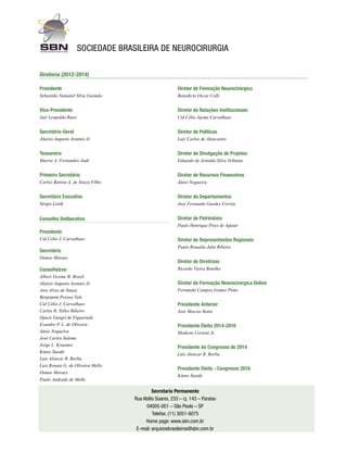 sociedade Brasileira de Neurocirurgia
Diretoria (2012-2014)
Presidente

Diretor de Formação Neurocirúrgica

Sebastião Nataniel Silva Gusmão

Benedicto Oscar Colli

Vice-Presidente

Diretor de Relações Institucionais

Jair Leopoldo Raso

Cid Célio Jayme Carvalhaes

Secretário-Geral

Diretor de Políticas

Aluizio Augusto Arantes Jr.

Luiz Carlos de Alencastro

Tesoureira

Diretor de Divulgação de Projetos

Marise A. Fernandes Audi

Eduardo de Arnaldo Silva Vellutini

Primeiro Secretário

Diretor de Recursos Financeiros

Carlos Batista A. de Souza Filho

Jânio Nogueira

Secretário Executivo

Diretor de Departamentos

Sérgio Listik

José Fernando Guedes Corrêa

Conselho Deliberativo

Diretor de Patrimônio
Paulo Henrique Pires de Aguiar

Presidente
Cid Célio J. Carvalhaes

Secretário
Osmar Moraes

Conselheiros
Albert Vicente B. Brasil
Aluízio Augusto Arantes Jr.
Atos Alves de Sousa
Benjamim Pessoa Vale
Cid Célio J. Carvalhaes
Carlos R. Telles Ribeiro
Djacir Gurgel de Figueiredo
Evandro P. L. de Oliveira
Jânio Nogueira
José Carlos Saleme
Jorge L. Kraemer
Kúnio Suzuki
Luis Alencar B. Borba
Luis Renato G. de Oliveira Mello
Osmar Moraes
Paulo Andrade de Mello

Diretor de Representantes Regionais
Paulo Ronaldo Jubé Ribeiro

Diretor de Diretrizes
Ricardo Vieira Botelho

Diretor de Formação Neurocirúrgica Online	
Fernando Campos Gomes Pinto

Presidente Anterior
José Marcus Rotta

Presidente Eleito 2014-2016
Modesto Cerioni Jr.

Presidente do Congresso de 2014
Luis Alencar B. Borba

Presidente Eleito - Congresso 2016
Kúnio Suzuki

Secretaria Permanente
Rua Abílio Soares, 233 – cj. 143 – Paraíso
04005-001 – São Paulo – SP
Telefax: (11) 3051-6075
Home page: www.sbn.com.br
E-mail: arquivosbrasileiros@sbn.com.br

 