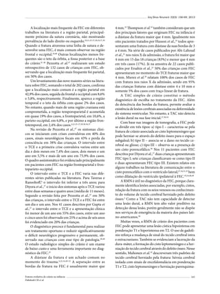Arq Bras Neurocir 32(3): 156-69, 2013

A localização mais frequente da FEC em diferentes
trabalhos na literatura é a região parietal, principalmente próximo da sutura coronária, não mostrando
prevalência do lado direito ou esquerdo.19,21,25-27,30,34,37,39
Quando a fratura atravessa uma linha de sutura e desenvolve uma FEC, é mais comum observar na região
frontal e occipital.34,40 Outras localizações menos frequentes são o teto da órbita, a fossa posterior e a base
do crânio.41-46 Pezzotta et al.47 realizaram um estudo
retrospectivo de 132 casos de crianças com FEC, observando que a localização mais frequente foi parietal,
em 50% dos casos.
Um levantamento das nove maiores séries na literatura sobre FEC, somando o total de 202 casos, confirma
que a localização mais comum é a região parietal em
42,9% dos casos, seguida da frontal e occipital com 8,6%
e 5,8%, respectivamente. Finalmente, aparece a região
temporal e o teto da órbita com quase 2% dos casos.
No entanto, quando mais de uma região craniana está
comprometida, a região temporoparietal é acometida
em quase 19% dos casos, a frontoparietal, em 10,6%, a
parieto-occipital, em 6,8%, e por último a região frontotemporal, em 2,4% dos casos.4,21,25-27,29,30,34,37
Na revisão de Pezzotta et al.,47 os sintomas clínicos se iniciaram com crises convulsivas em 40% dos
casos, sinais neurológicos focais em 43% e perda da
consciência em 38% das crianças. O intervalo entre
o TCE e a primeira crise convulsiva variou entre um
dia e dois meses em 7,4% dos casos, dois meses e um
ano em 5,5% e mais de um ano em 75,9% dos casos.
O quadro assintomático foi evidenciado principalmente
em pacientes com FEC na região frontoparietal e frontoparieto-occipital.
O intervalo entre o TCE e a FEC varia nas diferentes séries publicadas na literatura. Para Taveras e
Ransohoff,6 o intervalo foi inferior a três anos; para
Diyora et al.,37 o início dos sintomas após o TCE variou
entre duas semanas e quatro anos (média de 11 meses).
Segundo a revisão feita por Pezzotta et al.,47 em 50%
das crianças, o intervalo entre o TCE e a FEC foi entre
um dia e um ano. Nos 41 casos descritos por Gupta et
al.,27 o intervalo entre o TCE e a apresentação clínica
foi menor de um ano em 55% dos casos, entre um ano
e cinco anos foi observado em 25% e acima de seis anos
foi evidenciado em 20% das crianças.
O diagnóstico precoce é fundamental para realizar
um tratamento oportuno e reduzir significativamente
o déficit neurológico progressivo e permanente, observado nas crianças com esse tipo de patologia.20,48
O estudo radiológico simples do crânio é um exame
de baixo custo e uma ferramenta importante no diagnóstico da FEC.25
A diástase da fratura é um achado comum no
momento do trauma.4,22,34,49-52 A separação entre as
bordas da fratura na FEC é usualmente maior que
Fratura evolutiva de crânio na infância
Dabdoub CB et al.

4 mm.32 Thompson et al.53 também consideram que um
dos principais fatores que originam FEC na infância é
a diástase da fratura maior que 4 mm. Igualmente nos
oito pacientes tratados por Husson et al.,35 todos apresentaram uma fratura com diástase da suas bordas de 3
a 4 mm. Na série de casos publicados por Abi-Lahoud
et al.,21 nos raios X da admissão, a fratura foi maior que
4 mm em 15 das 18 crianças (83%) e menor que 4 mm
em três casos (17%). Já na amostra de 22 casos publicados por Ersahin et al.,25 50% das crianças com FEC
apresentaram no momento do TCE fraturas maior que
4 mm. Mierez et al.29 relatam 100% dos casos de FEC
com fratura nos raios X da admissão, sendo em 95%
das crianças fraturas com diástase entre 4 e 10 mm e
somente 5% dos casos com traço linear de fratura.
A TAC simples de crânio constitui o método
diagnóstico de escolha no tratamento da FEC. Além
da deiscência das bordas da fratura, permite avaliar a
existência de lesões cerebrais associadas ou deformidade
do sistema ventricular. No entanto, a TAC não detecta
a lesão dural na sua fase inicial.27,36,54
Com base nas imagens de tomografia, a FEC pode
se dividir em três tipos: a) tipo I – caracteriza-se pela
fratura de crânio associada ao cisto leptomeníngeo que
pode herniar-se através do defeito ósseo para o espaço
subgaleal; b) tipo II – associa-se a dano no tecido cerebral ou gliose; c) tipo III – observa-se a presença de
um cisto porencefálico.30 Nos 11 pacientes com FEC
descritos por Diyora et al.,37 duas crianças apresentavam
FEC tipo I; sete crianças classificavam-se como tipo II
e duas apresentavam FEC tipo III. Existem relatos em
alguns trabalhos na literatura de comunicação entre o
cisto porencefálico com o ventrículo lateral,27,34,51,55 bem
como dilatação do ventrículo ipsilateral à FEC.19,34,40,49
A RMN é útil no diagnóstico da FEC, porque claramente identifica lesões associadas, por exemplo, cistos,
relação da fratura com os seios venosos ou conhecimento do volume de tecido cerebral herniado pelo defeito
ósseo.5 Como a TAC não tem capacidade de detectar
uma lesão dural, a RMN tem alto valor preditivo na
detecção dessa lesão, porém geralmente não se dispõe
nos serviços de emergência da maioria dos países latino-americanos.56
Muitas vezes, a RMN de crânio dos pacientes com
FEC pode apresentar uma lesão cística hipointensa em
ponderação T1 e hiperintensa em T2. O uso de gadolínio reforça a mudança de sinal do tecido cerebral intra
e extracraniano. Também se evidenciam a laceração da
dura-máter, a formação do cisto leptomeníngeo e a herniação do tecido cerebral através do defeito ósseo. Nesse
sentido, Muhonen et al.19 descreveram três padrões de
tecido cerebral herniado pela fratura: hérnia cerebral
isolada com sinais de encefalomalácia em ponderação
T1 e T2; cisto leptomeníngeo e herniação parenquima165

 