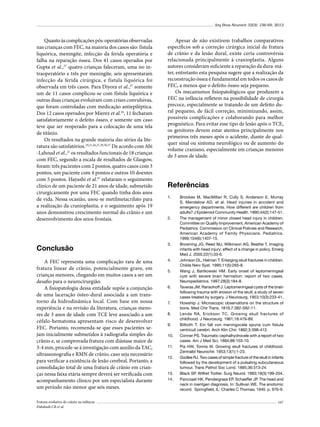 Arq Bras Neurocir 32(3): 156-69, 2013

Quanto às complicações pós-operatórias observadas
nas crianças com FEC, na maioria dos casos são: fístula
liquórica, meningite, infecção da ferida operatória e
falha na reparação óssea. Dos 41 casos operados por
Gupta et al.,27 quatro crianças faleceram, uma no intraoperatório e três por meningite, seis apresentaram
infecção da ferida cirúrgica, e fístula liquórica foi
observada em três casos. Para Diyora et al.,37 somente
um de 11 casos complicou-se com fístula liquórica e
outras duas crianças evoluíram com crises convulsivas,
que foram controladas com medicação antiepiléptica.
Dos 12 casos operados por Mierez et al.29, 11 fecharam
satisfatoriamente o defeito ósseo, e somente um caso
teve que ser reoperado para a colocação de uma tela
de titânio.
Os resultados na grande maioria das séries da literatura são satisfatórios.19,21,26,27,29,30,37 De acordo com Abi
-Lahoud et al.,21 os resultados funcionais de 18 crianças
com FEC, segundo a escala de resultados de Glasgow,
foram: três pacientes com 2 pontos, quatro casos com 3
pontos, um paciente com 4 pontos e outros 10 doentes
com 5 pontos. Hayashi et al.67 relataram o seguimento
clínico de um paciente de 21 anos de idade, submetido
cirurgicamente por uma FEC quando tinha dois anos
de vida. Nessa ocasião, usou-se metilmetacrilato para
a realização da cranioplastia, e o seguimento após 19
anos demonstrou crescimento normal do crânio e um
desenvolvimento dos seios frontais.

Apesar de não existirem trabalhos comparativos
específicos sob a correção cirúrgica inicial da fratura
de crânio e da lesão dural, existe certa controvérsia
relacionada principalmente à cranioplastia. Alguns
autores consideram suficiente a reparação da dura-máter, entretanto esta pesquisa sugere que a realização da
reconstrução óssea é fundamental em todos os casos de
FEC, a menos que o defeito ósseo seja pequeno.
Os mecanismos fisiopatológicos que produzem a
FEC na infância refletem na possibilidade de cirurgia
precoce, especialmente se tratando de um defeito dural pequeno, de fácil correção, minimizando, assim,
possíveis complicações e colaborando para melhor
prognóstico. Para evitar esse tipo de lesão após o TCE,
os genitores devem estar atentos principalmente nos
primeiros três meses após o acidente, diante de qualquer sinal ou sintoma neurológico ou de aumento do
volume craniano, especialmente em crianças menores
de 3 anos de idade.

Referências
1.	

2.	

Conclusão

3.	

A FEC representa uma complicação rara de uma
fratura linear de crânio, potencialmente grave, em
crianças menores, chegando em muitos casos a ser um
desafio para o neurocirurgião.
A fisiopatologia dessa entidade supõe a conjunção
de uma laceração ósteo-dural associada a um transtorno da hidrodinâmica local. Com base em nossa
experiência e na revisão da literatura, crianças menores de 3 anos de idade com TCE leve associado a um
céfalo-hematoma apresentam risco de desenvolver
FEC. Portanto, recomenda-se que esses pacientes sejam inicialmente submetidos à radiografia simples do
crânio e, se comprovada fratura com diástase maior de
3-4 mm, procede-se à investigação com auxílio da TAC,
ultrassonografia e RMN de crânio, caso seja necessário
para verificar a existência de lesão cerebral. Portanto, a
consolidação total de uma fratura de crânio em crianças nessa faixa etária sempre deverá ser verificada com
acompanhamento clínico por um especialista durante
um período não menor que seis meses.

4.	

Fratura evolutiva de crânio na infância
Dabdoub CB et al.

5.	

6.	

7.	
8.	
9.	
10.	
11.	
12.	

13.	
14.	

Brookes M, MacMillan R, Cully S, Anderson E, Murray
S, Mendelow AD, et al. Head injuries in accident and
emergency departments. How different are children from
adults? J Epidemiol Community Health. 1990;44(2):147-51.
The management of minor closed head injury in children.
Committee on Quality Improvement, American Academy of
Pediatrics. Commission on Clinical Policies and Research,
American Academy of Family Physicians. Pediatrics.
1999;104(6):1407-15.
Browning JG, Reed MJ, Wilkinson AG, Beattie T. Imaging
infants with head injury: effect of a change in policy. Emerg
Med J. 2005;22(1):33-6.
Johnson DL, Helman T. Enlarging skull fractures in children.
Childs Nerv Syst. 1995;11(5):265-8.
Wang J, Bartkowski HM. Early onset of leptomeningeal
cyst with severe brain herniation: report of two cases.
Neuropediatrics. 1997;28(3):184-8.
Taveras JM, Ransohoff J. Leptomeningeal cysts of the brain
following trauma with erosion of the skull; a study of seven
cases treated by surgery. J Neurosurg. 1953;10(3):233-41.
Howship J. Microscopic observations on the structure of
bone. Med Chir Trans. 1816;7:382-592-11.
Lende RA, Erickson TC. Growing skull fractures of
childhood. J Neurosurg. 1961;18:479-89.
Billroth T. Ein fall von meningocele spuria cum fistula
ventriculi cerebri. Arch Klin Chir. 1862;3:398-412.
Conner PS. Traumatic cephalhydrocele with a report of two
cases. Am J Med Sci. 1884;88:103-10.
Pia HW, Tonnis W. Growing skull fractures of childhood.
Zentralbl Neurochir. 1953;13(1):1-23.
Godlee RJ. Two cases of simple fracture of the skull in infants
followed by the development of a pulsating subcutaneous
tumour. Trans Pathol Soc Lond. 1885;36:313-24.
Black SP. Wilfret Trotter. Surg Neurol. 1983;19(3):199-204.
Pancoast HK, Pendergrass EP, Schaeffer JP. The head and
neck in roentgen diagnosis. In: Sullivan WE. The anotomic
record. Springfield, IL: Charles C Thomas; 1940. p. 976-9.
167

 