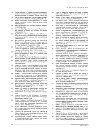 Arq Bras Neurocir 32(3): 156-69, 2013

15.	

16.	
17.	

18.	
19.	

20.	

21.	

22.	

23.	

24.	
25.	

26.	
27.	

28.	

29.	

30.	

31.	
32.	
33.	

34.	

35.	

36.	

37.	

168

Penfield W, Erikson TC. Epilepsy and cerebral localization. A
study of mechanisms, treatment and prevention of epileptic
seizures. Springfield, IL: Charles C. Thomas; 1941. p. 623.
Rao BD, Subrahmanyam MV. Traumatic malasia of bone in
skull fractures of childhood. Ind J Surg. 1963;25:641-42.
Pia HW. Pathogenesis and early treatment of the growing
cranial fracture in children. Dtsch Z Nervenheilkd.
1954;172(1):1-11.
Addy DP. Expanding skull fracture of childhood. Br Med J.
1973;4(5888):338-9.
Muhonen MG, Piper JG, Menezes AH. Pathogenesis
and treatment of growing skull fractures. Surg Neurol.
1995;43(4):367-72.
Ziyal IM, Aydin Y, Türkmen CS, Salas E, Kaya AR, Ozveren
F. The natural history of late diagnosed or untreated growing
skull fractures: report on two cases. Acta Neurochir (Wien).
1998;140(7):651-4.
Abi-Lahoud G, Gutiérrez-Guerra RG, Vinchon M,
Dehellemmes P, Gonzalez-Nieto E. Evolutionary skull
fracture in children. From diagnosis to surgery. Report of
18 cases. Rev Mex Cir Pediatr. 2007;14:70-6.
Donahue DJ, Sanford RA, Muhlbauer MS, Chadduck WM.
Cranial burst fracture in infants: acute recognition and
management. Childs Nerv Syst. 1995;11(12):692-7.
Arseni C, Ciurea AV. Clinicotherapeutic aspects in the
growing skull fracture. A review of the literature. Childs
Brain. 1981;8(3):161-72.
Ramamurthi B, Kalyanaraman S. Rationale for surgery in
growing fractures of the skull. J Neurosurg. 1970;32(4):427-30.
Ersahin Y, Gülmen V, Palali I, Mutluer S. Growing skull
fractures (craniocerebral erosion). Neurosurg Rev.
2000;23(3):139-44.
Liu XS, You C, Lu M, Liu JG. Growing skull fracture stages
and treatment strategy. J Neurosurg Pediatr. 2012;9(6):670-5.
Gupta SK, Reddy NM, Khosla VK, Mathuriya SN, Shama
BS, Pathak A, et al. Growing skull fractures: a clinical study
of 41 patients. Acta Neurochir (Wien). 1997;139(10):928-32.
Arseni C, Simionescu MD. Growing skull fractures
of childhood. A particular form of posttraumatic
encephalopathy. Acta Neurochir (Wien). 1966;15(3):159-72.
Mierez R, Guillén A, Brell M, Cardona E, Claramunt E, Costa
JM. Growing skull fracture in childhood. Presentation of 12
cases. Neurocirugia (Astur). 2003;14(3):228-33.
Naim-Ur-Rahman, Jamjoom Z, Jamjoom A, Murshid WR.
Growing skull fractures: classification and management. Br
J Neurosurg. 1994;8(6):667-79.
Matson DD,  Matson DD. Neurosurgery of infancy and
childhood. Springfield, IL: Charles C. Thomas; 1969.
Till K. Pediatric neurosurgery. Oxford, Blackwell Scientific;
1975.
Kutlay M, Demircan N, Akin ON, Basekim C. Untreated
growing cranial fractures detected in late stage.
Neurosurgery. 1998;43(1):72-6.
Tandon PN, Banerji AK, Bhatia R, Goulatia RK. Craniocerebral erosion (growing fracture of the skull in children).
Part II. Clinical and radiological observations. Acta
Neurochir (Wien). 1987;88(1-2):1-9.
Husson B, Pariente D, Tammam S, Zerah M. The value of
MRI in the early diagnosis of growing skull fracture. Pediatr
Radiol. 1996;26(10):744-7.
Djientcheu VP, Njamnshi AK, Ongolo-Zogo P, Kobela M,
Rilliet B, Essomba A, et al. Growing skull fractures. Childs
Nerv Syst. 2006;22(7):721-5.
Diyora B, Nayak N, Kamble H, Kukreja S, Gupte G, Sharma
A. Surgical treatment and results in growing skull fracture.
Neurol India. 2011;59(3):424-8.

38.	

39.	
40.	

41.	

42.	
43.	
44.	

45.	
46.	

47.	

48.	

49.	

50.	
51.	

52.	

53.	

54.	
55.	

56.	

57.	
58.	

59.	
60.	

Vignes JR, Jeelani NU, Jeelani A, Dautheribes M, Liguoro
D. Growing skull fracture after minor closed-head injury. J
Pediatr. 2007;151(3):316-8.
Kingsley D, Till K, Hoare R. Growing fractures of the skull.
J Neurol Neurosurg Psychiatry. 1978;41(4):312-8.
Ito H, Miwa T, Onodra Y. Growing skull fracture of childhood
with reference to the importance of the brain injury and its
pathogenetic consideration. Childs Brain. 1977;3(2):116-26.
Roy S, Sarkar C, Tandon PN, Banerji AK. Cranio-cerebral
erosion (growing fracture of the skull in children). Part I.
Pathology. Acta Neurochir (Wien). 1987;87(3-4):112-8.
Dunkser SB, Mccreary HS. Leptomeningeal cyst of the
posterior fossa. Case report. J Neurosurg. 1971;34(5):687-92.
Hickey K, McKenna P. Skull fracture caused by vacuum
extraction. Obstet Gynecol. 1996;88(4 Pt 2):671-3.
Okuno T, Miyamoto M, Itakura T, Ueno M, Shimizu M,
Minamide A, et al. A case of epidural hematoma caused
by a vacuum extraction without any skull fractures and
accompanied by cephalohematoma. No Shinkei Geka.
1993;21(12):1137-41.
Jamjoom ZA. Growing fracture of the orbital roof. Surg
Neurol. 1997;48(2):184-8.
Colak A, Akbaşak A, Biliciler B, Erten SF, Koçak A. An
unusual variant of a growing skull fracture in an adolescent.
Pediatr Neurosurg. 1998;29(1):36-9.
Pezzotta S, Silvani V, Gaetani P, Spanu G, Rondini G.
Growing skull fractures of childhood. Case report and
review of 132 cases. J Neurosurg Sci. 1985;29(2):129-35.
Ortín A, Corral L, Alañá M, Gómez Moreta JA. [Transient
neurological deficit secondary to a leptomeningeal cyst in
an adult patient]. Rev Neurol. 2001;33(8):723-5.
Scarfò GB, Mariottini A, Tomaccini D, Palma L. Growing
skull fractures: progressive evolution of brain damage
and effectiveness of surgical treatment. Childs Nerv Syst.
1989;5(3):163-7.
Hobbs CJ. Skull fracture and the diagnosis of abuse. Arch
Dis Child. 1984;59(3):246-52.
Kashiwagi S, Abiko S, Aoki H. Growing skull fracture in
childhood. A recurrent case treated by shunt operation.
Surg Neurol. 1986;26(1):63-6.
Vles JS, Raes M, Plets C, Casaer P. Enlarged persistent
anterior fontanel following head injury. A case report. Clin
Neurol Neurosurg. 1985;87(1):51-3.
Thompson JB, Mason TH, Haines GL, Cassidy RJ. Surgical
management of diastatic linear skull fractures in infants. J
Neurosurg. 1973;39(4):493-7.
Raimondi AJ. Pediatric Neurosurgery. Theoretical PrincipiesArt of Surgical Techniques. Nova York: Springer-Verlag; 1998.
Papaefthymiou G, Oberbauer R, Pendl G. Craniocerebral
birth trauma caused by vacuum extraction: a case of
growing skull fracture as a perinatal complication. Childs
Nerv Syst. 1996;12(2):117-20.
Sugiultzoglu MK, Souweidane MM. Early management
of craniocerebral injury with avoidance of post-traumatic
leptomeningeal cyst formation. Report of two cases. Pediatr
Neurosurg. 2001;35(6):329-33.
Raffel C, Litofsky S. Skull fracture. In: Cheer WR. Pediatric
neurosurgery. 3th ed. Philadelphia: Saunders; 1994. p. 257-60.
Luersen TG. Growing skull fracture. In: Cheek WR. Atlas
of pediatric neurosurgery. Philadelphia: Saunders; 1996.
p. 89-90.
Sharma RR, Chandy MJ. Shunt surgery in growing skull
fractures: report of two cases. Br J Neurosurg. 1991;5(1):93-8.
Naim-Ur-Rahman, Jamjoom AH, Jamjoom ZA. Growing
skull fractures surgical management of difficult and atypical
cases. Acta Neurochir (Wien). 1996;138(9):1088-93.

Fratura evolutiva de crânio na infância
Dabdoub CB et al.

 