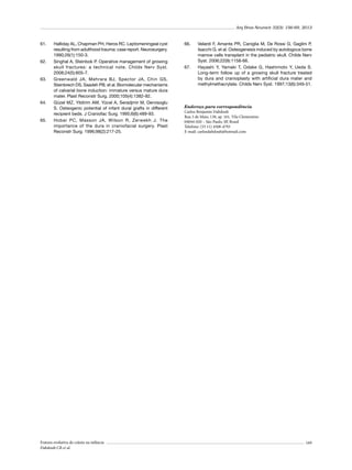 Arq Bras Neurocir 32(3): 156-69, 2013

61.	

62.	

63.	

64.	

65.	

Halliday AL, Chapman PH, Heros RC. Leptomeningeal cyst
resulting from adulthood trauma: case report. Neurosurgery.
1990;26(1):150-3.
Singhal A, Steinbok P. Operative management of growing
skull fractures: a technical note. Childs Nerv Syst.
2008;24(5):605-7.
Greenwald JA, Mehrara BJ, Spector JA, Chin GS,
Steinbrech DS, Saadeh PB, et al. Biomolecular mechanisms
of calvarial bone induction: immature versus mature dura
mater. Plast Reconstr Surg. 2000;105(4):1382-92.
Güzel MZ, Yildirim AM, Yücel A, Seradjmir M, Dervisoglu
S. Osteogenic potential of infant dural grafts in different
recipient beds. J Craniofac Surg. 1995;6(6):489-93.
Hobar PC, Masson JA, Wilson R, Zerwekh J. The
importance of the dura in craniofacial surgery. Plast
Reconstr Surg. 1996;98(2):217-25.

Fratura evolutiva de crânio na infância
Dabdoub CB et al.

66.	

67.	

Velardi F, Amante PR, Caniglia M, De Rossi G, Gaglini P,
Isacchi G, et al. Osteogenesis induced by autologous bone
marrow cells transplant in the pediatric skull. Childs Nerv
Syst. 2006;22(9):1158-66.
Hayashi Y, Yamaki T, Odake G, Hashimoto Y, Ueda S.
Long-term follow up of a growing skull fracture treated
by dura and cranioplasty with artificial dura mater and
methylmethacrylate. Childs Nerv Syst. 1997;13(6):349-51.

Endereço para correspondência
Carlos Benjamin Dabdoub
Rua 3 de Maio, 130, ap. 161, Vila Clementino
04044-020 – São Paulo, SP, Brasil
Telefone: (55 11) 4508-4793
E-mail: carlosdabdoub@hotmail.com

169

 