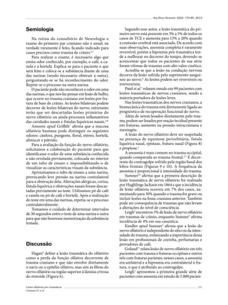 Arq Bras Neurocir 32(3): 170-80, 2013

Semiologia
Na rotina do consultório de Neurologia o
exame do primeiro par craniano não é usual; na
verdade raramente é feito, ficando indicado para
casos precisos como trauma de crânio.6,7
Para realizar o exame, é necessário algo que
emita odor conhecido, por exemplo, o café, a canela e a hortelã. Explica-se para o paciente o que
será feito e coloca-se a substância diante de uma
das narinas (sendo necessário obstruir a outra),
perguntando-se se há reconhecimento do odor.
Repete-se o processo na outra narina.
O paciente pode não reconhecer o odor em uma
das narinas, o que nos faz pensar em lesão de bulbo,
que ocorre no trauma craniano em lesões por fratura de base de crânio. As lesões bilaterais podem
decorrer de lesões bilaterais do nervo, entretanto
terão que ser descartadas lesões primárias do
nervo olfatório ou ainda processos inflamatórios
das cavidades nasais e fístulas liquóricas nasais.3,8
Amoore apud Griffith7 afirma que a mucosa
olfatória humana pode distinguir os seguintes
odores: cânfora, pungente, floral, etéreo, hortelã,
almíscar e pútrido.
Para a avaliação da função do nervo olfatório,
solicitamos a colaboração do paciente para que
identificasse o odor de uma substância conhecida
e não revelada previamente, colocada no interior
de um tubo de ensaio e impossibilitando-o de
visualizar as características visuais da substância.
Aproximamos o tubo de ensaio a uma narina,
provocando leve pressão na narina contralateral
para a obstrução dela. Alterações alérgicas, coriza,
fístula liquórica e obstruções nasais foram descartadas previamente ao teste. Utilizamos pó de café
e canela ou pó de café e hortelã. Após a realização
do teste em uma das narinas, repetia-se o processo
contralateralmente.
Tomamos o cuidado de determinar intervalos
de 30 segundos entre o teste de uma narina e outra
para que não houvesse memorização da substância
testada.

Discussão
Hagan9 define a lesão traumática do olfatório
como a perda da função olfativa decorrente de
trauma craniano e que não envolve diretamente
o nariz ou o epitélio olfativo, mas sim as fibras do
nervo olfatório na região superior à lâmina crivosa
do etmoide (Figura 6).
Lesões olfatórias pós-traumáticas
Cannoni LF et al.

Segundo esse autor, a lesão traumática do primeiro nervo está presente em 3% a 5% de todos os
casos de TCE e aumenta para 15% a 20% quando
a contusão cerebral está associada. De acordo com
suas observações, anosmia completa é raramente
reversível, porém a hiposmia pós-traumática tende a melhorar no decorrer do tempo, devendo-se
acrescentar que todos os pacientes de sua série
foram vítimas de traumas com alto valor cinético.
Acredita-se que a lesão na condução nervosa
decorra da lesão sofrida pelo suprimento sanguíneo ao nervo.6 As lesões podem ser reversíveis ou
irreversíveis.
Patel et al.1 relatam estudo em 99 pacientes com
lesões traumáticas de nervos cranianos, sendo a
maioria portadora de lesões leves.
Nas lesões traumáticas dos nervos cranianos, a
biomecânica do trauma está diretamente ligada ao
prognóstico de recuperação funcional do nervo.
Além de serem lesados diretamente pelo trauma, podem ser lesados por reação tecidual presente
em fraturas, aumento na pressão intracraniana e
meningite.
A lesão do nervo olfatório deve ser suspeitada
na presença de equimose periorbitária, fístula
liquórica nasal, epistaxe, fratura nasal (Figura 8)
e proptose.2
A anosmia é mais comum no trauma occipital,
quando comparada ao trauma frontal.5,7 É decorrente do contragolpe sofrido pela região basal dos
lobos frontais (Figuras 9 e 10). A frequência da
anosmia é proporcional à intensidade do trauma.
Sumner10 afirma que a primeira descrição de
lesão traumática de nervo olfatório foi realizada
por Hughlings Jackson em 1864 e que a incidência
de lesão olfatória ocorreu em 7% dos casos, aumentando para 30% quando o trauma for grave ou
incluir lesões na fossa craniana anterior. Também
pode ser consequência de traumas que não levam
a alterações do nível de consciência.
Leigh3 encontrou 5% de lesão de nervo olfatório
em traumas de crânio, enquanto Sumner5 afirma
incidência de 4% em sua casuística.
Kindler apud Sumner5 afirma que a lesão do
nervo olfatório é independente do sítio ou da intensidade do trauma, enfatizando a importância dessa
lesão em profissionais de cozinha, perfumarias e
provadores de café.
Goland11 relata lesão de nervo olfatório em três
pacientes com trauma e fraturas occipitais e outros
três com fraturas parietais; nesses casos, a anosmia
era unilateral e a hiposmia era contralateral à fratura, o que é atribuído ao contragolpe.
Leigh3 apresentou a primeira grande série de
pacientes com anosmia em estudo de 1.000 pacien175

 
