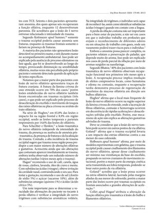 Arq Bras Neurocir 32(3): 170-80, 2013

tes com TCE. Setenta e dois pacientes apresentaram anosmia, dos quais apenas seis recuperaram
a função olfativa, enquanto 12 desenvolveram
parosmia. Ele acreditava que a lesão do I nervo
estivesse relacionada à intensidade do trauma.
Segundo Kottmeyer apud Sumner,10 somente
o trauma occipital poderia causar anosmia sem
fraturas, enquanto os traumas frontais somente o
fariam na presença de fraturas.
A maioria dos pacientes não apresentava lesão
detectável no primeiro exame, e sim durante exame
no acompanhamento ambulatorial. Isso pode ser
explicado pela ausência de processo edematoso na
fase aguda, que foi se desenvolvendo ao longo do
tempo, provocando diminuição na sensibilidade
olfatória, muitas vezes não percebida pelo próprio
paciente e somente detectada quando da aplicação
de testes específicos.
Notamos que a maior parte dos pacientes com
lesão de nervo olfatório apresentava traços de
fratura craniana. A fratura da lâmina crivosa do
osso etmoide ocorre em 70% dos casos,3 porém
lesões estabelecidas do nervo olfatório também
foram encontradas em traumas occipitais (três
casos), o que pode ser explicado pelo processo de
desaceleração do encéfalo e movimento de tosquia
das raízes olfatórias na placa crivosa ou avulsão do
trato olfatório.
Na série de Hughes,6 em 65,8% das lesões o
impacto foi na região frontal e 8,9% em região
occipital, sendo as lesões temporais e parietais
responsáveis por 14,6% das lesões do olfatório.
Para Schechter e Henkin,12 a lesão traumática
do nervo olfatório independe da intensidade do
trauma, da presença ou ausência de amnésia pós-traumática, da presença de fraturas e da localização
do trauma. Contudo, a alta incidência de trauma
occipital sugere que trauma nessa região possa predispor a um maior número de alterações olfativas
e gustativas. Acrescenta ainda que são alterações
que costumam aparecer imediatamente ao trauma,
embora tenha observado um reduzido número de
alterações tardias (vários meses após o trauma).
Hagan9 recomenda o uso de café, canela, água
de rosas, cânfora, lavanda, óleo de cravo e menta.
Com substâncias ácidas (vinagre), obteve irritação
da cavidade nasal, contraindicando o seu uso. Para
testar a gustação, recomenda o uso de sal (cloreto
de sódio 5%) e açúcar (sacarose 10%), além de
substâncias amargas (quinino 1%) e ácidas (ácido
cítrico 5%).
Um teste importante para se determinar a veracidade das afirmações do paciente no tocante à
perda olfativa é verificar a integridade do nervo
trigêmeo com substâncias aromáticas voláteis.
176

Na integridade do trigêmeo, o indivíduo será capaz
de reconhecê-las, assim como identificar substâncias
ácidas (vinagre) quando em contato com a língua.
A perda da olfação costuma não ser importante
para o bem-estar do paciente, a não ser em casos
em que o indivíduo trabalhe em profissões que
exijam o reconhecimento de diferentes odores
ou em situações de trabalho com gases, onde um
vazamento poderá trazer riscos para o indivíduo.3
Embora a anosmia possa parecer completa, os
pacientes relatam a preservação do paladar, que
depende muito do aroma. Isso pode ser explicado
nos casos de perda parcial da olfação por meio de
aromas surgidos na nasofaringe.
Segundo Bhatoe,2 40% dos pacientes com lesão
traumática de nervo olfatório observam recuperação funcional nos primeiros três meses após a
lesão. A recuperação precoce implica resolução
de efeitos compressivos locais, como hematoma
e edema ou contusão, enquanto a recuperação
tardia demonstra processo de regeneração de
neurônios da mucosa olfatória em direção aos
bulbos olfatórios.
Hughes6 afirma que o local mais frequente de
lesão do nervo olfatório ocorre na região superior
da lâmina crivosa do etmoide, onde a laceração de
fibras olfatórias, contusão e hemorragia ocorrem
em decorrência de rápidas acelerações e desacelerações sofridas pelo encéfalo. Porém, esse mecanismo de ação não explica as alterações gustativas
advindas do trauma.
Deve-se considerar que a lesão do nervo também pode ocorrer em outros pontos da via olfativa;
Goland11 afirma que o trauma occipital levaria
a um impacto das estrias olfatórias contra a asa
menor do osso esfenoide.
Holbourn apud Sumner5 afirma, por meio de
modelos experimentais com gelatina, que o trauma
occipital pode causar cisalhamento dos filamentos
do nervo olfatório, apesar desse cisalhamento
ser mínimo nas vizinhanças da base do encéfalo,
poupando os nervos cranianos do movimento rotacional, porém a maior parte da energia cinética
seria transmitida aos lobos temporais, podendo-se
lesar outro ponto da via olfatória.
Goland11 acredita que a lesão possa ocorrer
na estria olfatória lateral, lacerada pelas margens
afiadas da asa menor do esfenoide, porém a maior
parte das lesões ocorre por traumas occipitais ou
frontais associados a grandes alterações de aceleração.13
Collet apud Hagan9 atribuiu a alteração da
função olfativa pós-traumática à lesão do bulbo e
filamentos olfatórios.
Lesões olfatórias pós-traumáticas
Cannoni LF et al.

 