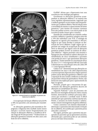 Arq Bras Neurocir 32(3): 170-80, 2013

Figura 10 – Contusão frontal em contragolpe em paciente com
lesão de nervo olfatório.

A recuperação da função olfatória varia de 8%
a 39% nos pacientes com anosmia pós-traumática.5,7,9
As alterações gustativas pós-traumáticas (hipogeusia e disgeusia) têm recebido muito menos
atenção e ocorrem menos frequentemente em
relação às alterações olfativas; a incidência de lesão chega até 4% dos pacientes.12 Evidenciaram-se
alterações gustativas somente em dois casos com
lesão de nervo olfatório.
178

Griffith7 afirma que a hiperosmia tem rara
ocorrência e tem etiologia psicogênica.
Geralmente as alterações gustativas acompanham as alterações olfativas e na maioria dos
casos regridem espontaneamente, sugerindo que
a melhora gustativa ocorra muito mais frequentemente que a melhora olfativa. Não há relação entre
a severidade do trauma e o aparecimento de lesões
gustativas,12 pois mesmo em traumas cranianos
leves elas podem ocorrer, e seu início pode ser de
ocorrência tardia (meses após o trauma).
Quando são consideradas em conjunto, ambas
as lesões (olfatória e gustativa) atingem entre 6%
e 33% dos indivíduos com TCE. A etiologia da
disgeusia ou ageusia pós-traumática é obscura.
Sugere-se que sejam devidas à irritação ou destruição do nervo olfatório. Leigh3 sugere que represente um estágio de recuperação da anosmia.
Deve-se observar que alguns casos de alterações
gustativas podem ocorrer na ausência de alterações olfativas.12 Alguns pacientes com anosmia e
hipogeusia pós-traumáticas exibem alterações no
metabolismo do zinco semelhantes a pacientes
com perdas de zinco e que apresentam alterações
gustativas.12 Existe aumento na concentração sérica
de zinco (77+/-3 microgramas/100 ml) associada
à diminuição na concentração sérica de cobre (99
+/-2 microgramas/100 ml).	
Cohen et al.15 demonstraram que alterações no
metabolismo do zinco e do cobre (hipozincemia
e normocupremia; hiperzincúria e hipercuprúria)
podem causar alterações gustativas e olfativas e que
a reposição do zinco tende a melhorar os sintomas
em pacientes vítimas de queimaduras. Porém, não
fornecem uma explicação para o aparecimento da
hipo ou ageusia.
Portanto, propõe que o mecanismo de aparecimento das alterações gustativas decorra de
alterações no metabolismo do zinco.
Segundo Paskind,16 casos de parosmia são
descritos em meningites da base do crânio, trauma
frontais, aterosclerose cerebral e processos infecciosos que envolvem a cavidade nasal. É difícil
entender por que a parosmia contínua seja tão rara.
Porém, a anosmia em lesões frontais é relativamente comum (meningiomas da goteira olfatória).
Como a anosmia é um sintoma relacionado à
destruição e a parosmia está relacionada à irritação
da via olfatória, ele acredita que a parosmia possa
anteceder a anosmia.16
Ele sugere, portanto, que a parosmia seja pesquisada em pacientes que já apresentem anosmia,
afirmando que a parosmia pode ser um sintoma
precoce de lesão intracraniana.
Lesões olfatórias pós-traumáticas
Cannoni LF et al.

 