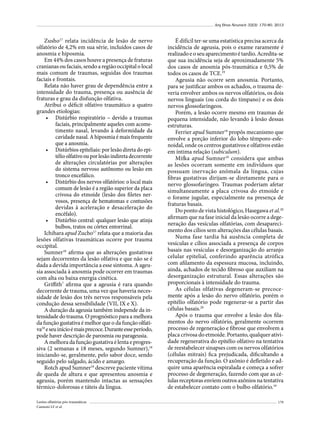 Arq Bras Neurocir 32(3): 170-80, 2013

Zusho17 relata incidência de lesão de nervo
olfatório de 4,2% em sua série, incluídos casos de
anosmia e hiposmia.
Em 44% dos casos houve a presença de fraturas
cranianas ou faciais, sendo a região occipital o local
mais comum de traumas, seguidas dos traumas
faciais e frontais.
Relata não haver grau de dependência entre a
intensidade do trauma, presença ou ausência de
fraturas e grau da disfunção olfativa.
Atribui o déficit olfativo traumático a quatro
grandes etiologias:
•	 Distúrbio respiratório – devido a traumas
faciais, principalmente aqueles com acometimento nasal, levando à deformidade da
cavidade nasal. A hiposmia é mais frequente
que a anosmia.
•	 Distúrbios epiteliais: por lesão direta do epitélio olfativo ou por lesão indireta decorrente
de alterações circulatórias por alterações
do sistema nervoso autônomo ou lesão em
tronco encefálico.
•	 Distúrbio dos nervos olfatórios: o local mais
comum de lesão é a região superior da placa
crivosa do etmoide (lesão dos filetes nervosos, presença de hematomas e contusões
devidas à aceleração e desaceleração do
encéfalo).
•	 Distúrbio central: qualquer lesão que atinja
bulbos, tratos ou córtex entorrinal.
Ichihara apud Zucho17 relata que a maioria das
lesões olfativas traumáticas ocorre por trauma
occipital.
Sumner18 afirma que as alterações gustativas
sejam decorrentes da lesão olfativa e que não se é
dada a devida importância a esse sintoma. A ageusia associada à anosmia pode ocorrer em traumas
com alta ou baixa energia cinética.
Griffith7 afirma que a ageusia é rara quando
decorrente de trauma, uma vez que haveria necessidade de lesão dos três nervos responsáveis pela
condução dessa sensibilidade (VII, IX e X).
A duração da ageusia também independe da intensidade do trauma. O prognóstico para a melhora
da função gustativa é melhor que o da função olfativa18 e seu início é mais precoce. Durante esse período,
pode haver descrição de parosmia ou parageusia.
A melhora da função gustativa é lenta e progressiva (2 semanas a 18 meses, segundo Sumner),18
iniciando-se, geralmente, pelo sabor doce, sendo
seguido pelo salgado, ácido e amargo.
Rotch apud Sumner18 descreve paciente vítima
de queda de altura e que apresentou anosmia e
ageusia, porém mantendo intactas as sensações
térmico-dolorosas e táteis da língua.
Lesões olfatórias pós-traumáticas
Cannoni LF et al.

É difícil ter-se uma estatística precisa acerca da
incidência de ageusia, pois o exame raramente é
realizado e o seu aparecimento é tardio. Acredita-se
que sua incidência seja de aproximadamente 5%
dos casos de anosmia pós-traumática e 0,5% de
todos os casos de TCE.19
Ageusia não ocorre sem anosmia. Portanto,
para se justificar ambos os achados, o trauma deveria envolver ambos os nervos olfatórios, os dois
nervos linguais (ou corda do tímpano) e os dois
nervos glossofaríngeos.
Porém, a lesão ocorre mesmo em traumas de
pequena intensidade, não levando à lesão dessas
estruturas.
Ferrier apud Sumner18 propôs mecanismo que
envolve a porção inferior do lobo têmporo-esfenoidal, onde os centros gustativos e olfativos estão
em íntima relação (subiculum).
Mifka apud Sumner18 considera que ambas
as lesões ocorram somente em indivíduos que
possuam inervação anômala da língua, cujas
fibras gustativas dirijam-se diretamente para o
nervo glossofaríngeo. Traumas poderiam afetar
simultaneamente a placa crivosa do etmoide e
o forame jugular, especialmente na presença de
fraturas basais.
Do ponto de vista histológico, Hasegawa et al.20
afirmam que na fase inicial da lesão ocorre a degeneração das vesículas olfatórias, com desaparecimento dos cílios sem alterações das células basais.
Numa fase tardia há ausência completa de
vesículas e cílios associada a presença de corpos
basais nas vesículas e desorganização do arranjo
celular epitelial, conferindo aparência atrófica
com afilamento da espessura mucosa, incluindo,
ainda, achados de tecido fibroso que auxiliam na
desorganização estrutural. Essas alterações são
proporcionais à intensidade do trauma.
As células olfativas degeneram-se precocemente após a lesão do nervo olfatório, porém o
epitélio olfatório pode regenerar-se a partir das
células basais.20
Após o trauma que envolve a lesão dos filamentos do nervo olfatório, geralmente ocorrem
processo de regeneração e fibrose que envolvem a
placa crivosa do etmoide. Portanto, qualquer atividade regenerativa do epitélio olfativo na tentativa
de reestabelecer sinapses com os nervos olfatórios
(células mitrais) fica prejudicada, dificultando a
recuperação da função. O axônio é defletido e adquire uma aparência espiralada e começa a sofrer
processo de degeneração, fazendo com que as células receptoras enviem outros axônios na tentativa
de estabelecer contato com o bulbo olfatório.19
179

 