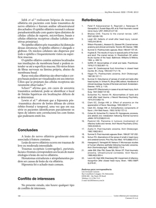 Arq Bras Neurocir 32(3): 170-80, 2013

Jafek et al.21 realizaram biópsias da mucosa
olfatória em pacientes com lesão traumática de
nervo olfatório e fizeram análise ultraestrutural
dos achados. O epitélio olfatório normal é colunar
pseudoestratificado com quatro tipos distintos de
células: células de suporte, microvilares, basais e
células olfatórias receptivas ciliadas (células sensitivas primárias).
No epitélio olfativo pós-traumático há distorção
dessas estruturas. O epitélio olfativo é alargado e
globoso. Os núcleos celulares são dispersos por
todo o epitélio e frequentemente vistos na superfície mucosa.
O epitélio olfativo contém axônios localizados
nas imediações da membrana basal e podem estender-se até a superfície mucosa. Há vários feixes
de fibras nervosas na lâmina própria, abaixo da
membrana basal.
Raras vesículas olfatórias são observadas e corpos basais podem ser visualizados em seu interior.
Cílios que se projetam das células receptoras são
raramente observados.22
Schurr19 afirma que, em casos de anosmia
traumática unilateral, pode-se identificar o local
de fístulas liquóricas em localizações difíceis de
se determinar.
Lewin et al.22 afirmam que a hiposmia pós-traumática decorre de lesões difusas do córtex
órbito-frontal e temporal, uma vez que em sua
série os pacientes identificavam parcialmente os
tipos de odores sem correlacioná-los com fontes
que pudessem emiti-los.

Referências
1.	

2.	
3.	
4.	
5.	
6.	

7.	
8.	
9.	
10.	

11.	
12.	

13.	
14.	
15.	

16.	

Conclusões
A lesão do nervo olfatório geralmente está
associada à fratura craniana.
Lesão do nervo olfatório ocorre em traumas de
leve ou moderada intensidade.
Traumas occipitais (contragolpe), parietais,
faciais e frontais correspondem aos locais de maior
etiologia à lesão do nervo olfatório.
Hematomas extradurais e atropelamentos podem ser causas de lesão da via olfatória.
Hiposmia foi o achado mais comum.

Conflito de interesses

17.	
18.	
19.	
20.	

21.	

22.	

Patel P, Kalyanaraman S, Reginald J, Natarajan P,
Ganapathy K, Suresh Bapu KR, et al. Post-traumatic cranial
nerve injury. IJNT. 2005;2(1):27-32.
Bhatoe CHS. Trauma to the cranial nerves. IJNT.
2007;4(2):89-100.
Leigh AD. Defects of smell after head injury. Lancet.
1943;244:38-40.	
Wilson-Pauwels L, Akesson EJ, Stewart PA. Cranial nerves:
anatomy and clinical comments. Toronto: BC Decker; 1988.
Sumner D. Posttraumatic ageusia. Brain.1964;87:107-20.
Hughes B. The results of injury to special parts of the brain
and skull. The cranial nerves. In: Rowbotham GF, editor.
Acute injuries of the head. Baltimore: Williams & Wilkins;
1964. p. 408-10.
Griffith IP. Abnormalities of smell and taste. Practitioner.
1976;217(1302):907-13.
Lewin W. Cerebrospinal fluid rhinorrhea in closed head
injuries. Br J Surg. 1954;42(171):1-18.
Hagan PJ. Posttraumatic anosmia. Arch Otolaryngol.
1967;85:107-11.
Sumner D. Disturbance of senses of smell and taste after
head injuries. In: Vinken PJ, Bruyn BW, editors. Handbook of
clinical neurology. Injuries of the brain and skull. Amsterdam:
Elsevier; 1976. p. 1-25.
Goland PP. Olfactometry in cases of acute head injury. Arch
Surg. 1937;35(6)1137-82.
Schechter PJ, Henkin RI. Abnormalities of taste and
smell after head trauma. J Neurol Neurosurg Psychiatry.
1974;37(7):802-10.
Clark EC, Dodge HW Jr. Effect of anosmia on the
appreciation of flavor. Neurology. 1955;5(9):671-4.
Clark EC, Dodge HW Jr. Extraolfactory components of
flavor. J Am Med Assoc. 1955;15(18):1721-3.
Cohen IK, Schechter PJ, Henkin RI. Hypogeusia, anorexia,
and altered zinc metabolism following thermal burnervo
JAMA.1973;223(8):914-6.
Paskind HA. Parosmia in tumours involvement of
olfactory bulbs and nerves. Arch Neurol Psychiatry (Chic).
1935;33:835-8.
Zusho H. Post-traumatic anosmia. Arch Otolaryngol.
1982;108(2):90-2.
Sumner D. Post-traumatic ageusia. Brain. 1964;87:187-202.
Schurr PH. Aberrations of the sense of smell in head injury
and cerebral tumors. Proc Roy Soc Med. 1975;68(8):470-2.
Hasegawa S, Yamagishi M, Nakano Y. Microscopic studies
of human olfactory epithelia following traumatic anosmia.
Arch Otorhinolaryngol. 1986;243(2):112-6.
Jafek BW, Eller PM, Esses BA, Moran DT. Post-traumatic
anosmia. Ultrastructural correlates. Arch Neurol.
1989;46(3):300-4.
Levin HS, High WM, Eisenberg HM. Impairment of olfactory
recognition after closed head injury. Brain. 1985;108(Pt
3):579-91.

Endereço para correspondência
Luiz Fernando Cannoni
Rua Conselheiro Cotegipe, 543, Belenzinho
03058-000 – São Paulo, SP, Brasil
Telefone: (11) 2796-7113
E-mail: luiz2603@terra.com.br

No presente estudo, não houve qualquer tipo
de conflito de interesses.
180

Lesões olfatórias pós-traumáticas
Cannoni LF et al.

 
