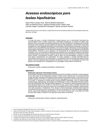 Arq Bras Neurocir 32(3): 181-5, 2013

Acessos endoscópicos para
lesões hipofisárias
Edson Flavio Lizarazu Oroz1, Eberval Gadelha Figueiredo2,
Fabio de Rezende Pinna3, Anderson Rodrigo Souza4, Maria Luana
Carvalho Viegas5, Daniella Brito Rodrigues6, Manoel Jacobsen Teixeira7
Hospital das Clínicas de La Paz, Bolívia, e Hospital das Clínicas da Faculdade de Medicina da Universidade de São Paulo,
São Paulo, SP, Brasil.

RESUMO
Ao longo dos anos, a cirurgia minimamente invasiva avançou com a contribuição importante dos
neurocirurgiões sobre a melhor opção para a abordagem terapêutica de tumores da região selar,
partindo-se de uma cirurgia extremamente prejudicial, com alta morbidade e mortalidade, até a evolução
de técnicas mais modernas, as quais dispõem de materiais mais adequados, que permitem ressecções
completas com menor agressão às estruturas neurovasculares. Para praticá-las, é necessário um grupo de
trabalho que envolva diferentes especialidades, como endocrinologia, oftalmologia, otorrinolaringologia,
neurocirurgia e radioterapia, a fim de oferecer aos pacientes as melhores opções, garantindo atendimento
individualizado, resolutivo e pouco agressivo. Há necessidade de um planejamento pré-operatório
cuidadoso, com o uso de exames complementares avançados como ressonância magnética, tomografia
computadorizada dos seios da face, dosagem sérica dos hormônios hipofisários e campimetria visual.
Ainda, durante o procedimento cirúrgico, pode-se dispor de neuronavegação, tornando a cirurgia
mais segura, especialmente nas reoperações. Por essas vantagens, a cirurgia transesfenoidal por
microscopia convencional e por endoscopia é o procedimento atual de escolha para tratar tumores
selares e fornecer adequada descompressão de estruturas neurais, com recuperação favorável mais
rápida no pós-operatório em comparação com a abordagem transcraniana convencional.

PALAVRAS-CHAVE
Endoscopia, hipófise, neoplasias hipofisárias, hipofisectomia.

ABSTRACT
Endoscopic approach of the pituitary lesions
Over the years, minimally invasive surgery has advanced with the important contribution of neurosurgeons
for the best option for the therapeutic approach of sellar tumors. Starting from an extremely harmful
surgery with high morbidity and mortality until the evolution of techniques modern, which have the most
suitable materials, which allow complete resections with less aggression to the neurovascular structures.
To do them, is necessary a working group involving different specialities, such as endocrinology,
ophthalmology, otolaryngology, neurosurgery and radiotherapy in order to offer patients the best options,
ensuring individualized care, resolute and less aggressive. It’s necessary a careful preoperative planning,
using advanced exams such as MRI, CT scan of the sinuses, serum levels of pituitary hormones and
visual perimetry. Still, the surgical procedure can be increased with the neuronavigation, making surgery
more safer, especially in reoperations. Thus, because of these advantages, transphenoidal surgery for
conventional microscopy and for endoscopy is the current procedure of choice for treating parasellar
tumors, and provide adequate decompression of the neural structures with a favorable and faster
recovery after surgery compared to the approach transcranial conventional.

KEYWORDS
Endoscopy, pituitary gland, pituitary neoplasms, hypophysectomy.

1	 Neurocirurgião do Hospital de Clínicas de La Paz, Bolívia.
2	 Supervisor da Divisão de Clínica Neurocirúrgica e chefe do Grupo de Neurocirurgia Vascular do Hospital das Clínicas da Universidade de
São Paulo (USP), São Paulo, SP, Brasil.
3	 Divisão de Otorrinolaringologia do Hospital das Clínicas da USP, São Paulo, SP, Brasil.
4	 Neurocirurgião do Hospital das Clínicas da USP, São Paulo, SP, Brasil.
5	 Acadêmica de Medicina da Faculdade de Medicina da Universidade Federal do Pará (UFPA), Belém, PA, Brasil.
6	 Acadêmica de Medicina da Universidade do Estado do Pará (UEPA), Belém, PA, Brasil.
7	 Diretor da Divisão de Clínica Neurocirúrgica do Hospital das Clínicas e professor titular da Disciplina de Neurocirurgia da USP, SP, Brasil.

 