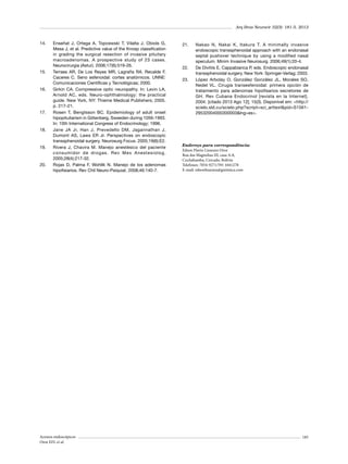 Arq Bras Neurocir 32(3): 181-5, 2013

14.	

15.	

16.	

17.	

18.	

19.	

20.	

Enseñat J, Ortega A, Topcewski T, Vilalta J, Obiols G,
Mesa J, et al. Predictive value of the Knosp classification
in grading the surgical resection of invasive pituitary
macroadenomas. A prospective study of 23 cases.
Neurocirurgia (Astur). 2006;17(6):519-26.
Terraes AR, De Los Reyes MR, Lagraña RA. Recalde F,
Caceres C. Seno esfenoidal: cortes anatómicos. UNNE:
Comunicaciones Científicas y Tecnológicas; 2000.
Girkin CA. Compressive optic neuropathy. In: Levin LA,
Arnold AC, eds. Neuro-ophthalmology: the practical
guide. New York, NY: Thieme Medical Publishers; 2005.
p. 217-21.
Rosen T, Bengtsson BC. Epidemiology of adult onset
hipopituitarism in Götenberg, Sweeden during 1056-1993.
In: 10th International Congress of Endocrinology; 1996.
Jane JA Jr, Han J, Prevedello DM, Jagannathan J,
Dumont AS, Laws ER Jr. Perspectives on endoscopic
transsphenoidal surgery. Neurosurg Focus. 2005;19(6):E2.
Rivera J, Chavira M. Manejo anestésico del paciente
consumidor de drogas. Rev Mex Anestesiolog.
2005;28(4):217-32.
Rojas D, Palma F, Wohllk N. Manejo de los adenomas
hipofisiarios. Rev Chil Neuro-Psiquiat. 2008;46:140-7.

Acessos endoscópicos
Oroz EFL et al.

21.	

22.	
23.	

Nakao N, Nakai K, Itakura T. A minimally invasive
endoscopic transsphenoidal approach with an endonasal
septal pushover technique by using a modified nasal
speculum. Minim Invasive Neurosurg. 2006;49(1):20-4.
De Divitiis E, Cappabianca P, eds. Endoscopic endonasal
transsphenoidal surgery. New York: Springer-Verlag; 2003.
López Arbolay O, González González JL, Morales SO,
Nedel VL. Cirugía transesfenoidal: primera opción de
tratamiento para adenomas hipofisarios secretores de
GH. Rev Cubana Endocrinol [revista en la Internet].
2004. [citado 2013 Ago 12]; 15(3). Disponível em: <http://
scielo.sld.cu/scielo.php?script=sci_arttext&pid=S156129532004000300003&lng=es>.

Endereço para correspondência:
Edson Flavio Lizarazu Oroz
Rua das Magnolias III, casa A-8,
Cochabamba, Cercado, Bolívia
Telefones: 7054-9271/591 4441278
E-mail: edsonlizarazu@gnómica.com

185

 