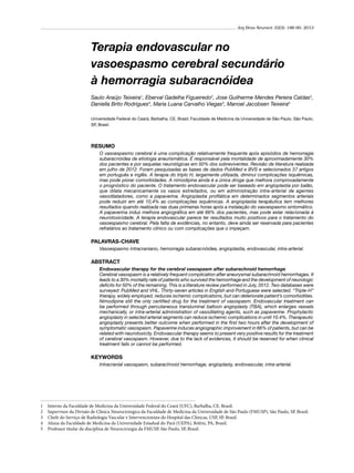 Arq Bras Neurocir 32(3): 186-90, 2013

Terapia endovascular no
vasoespasmo cerebral secundário
à hemorragia subaracnóidea
Saulo Araújo Teixeira1, Eberval Gadelha Figueiredo2, Jose Guilherme Mendes Pereira Caldas3,
Daniella Brito Rodrigues4, Maria Luana Carvalho Viegas4, Manoel Jacobsen Teixeira5
Universidade Federal do Ceará, Barbalha, CE, Brasil; Faculdade de Medicina da Universidade de São Paulo, São Paulo,
SP, Brasil.

RESUMO
O vasoespasmo cerebral é uma complicação relativamente frequente após episódios de hemorragia
subaracnóidea de etiologia aneurismática. É responsável pela mortalidade de aproximadamente 30%
dos pacientes e por sequelas neurológicas em 50% dos sobreviventes. Revisão de literatura realizada
em julho de 2012. Foram pesquisadas as bases de dados PubMed e BVS e selecionados 37 artigos
em português e inglês. A terapia do triplo H, largamente utilizada, diminui complicações isquêmicas,
mas pode piorar comorbidades. A nimodipina ainda é a única droga que melhora comprovadamente
o prognóstico do paciente. O tratamento endovascular pode ser baseado em angioplastia por balão,
que dilata mecanicamente os vasos estreitados, ou em administração intra-arterial de agentes
vasodilatadores, como a papaverina. Angioplastia profilática em determinados segmentos arteriais
pode reduzir em até 10,4% as complicações isquêmicas. A angioplastia terapêutica tem melhores
resultados quando realizada nas duas primeiras horas após a instalação do vasoespasmo sintomático.
A papaverina induz melhora angiográfica em até 66% dos pacientes, mas pode estar relacionada à
neurotoxicidade. A terapia endovascular parece ter resultados muito positivos para o tratamento do
vasoespasmo cerebral. Pela falta de evidências, no entanto, deve ainda ser reservada para pacientes
refratários ao tratamento clínico ou com complicações que o impeçam.

PALAVRAS-CHAVE
Vasoespasmo intracraniano, hemorragia subaracnóidea, angioplastia, endovascular, intra-arterial.

ABSTRACT
Endovascular therapy for the cerebral vasospasm after subarachnoid hemorrhage
Cerebral vasospasm is a relatively frequent complication after aneurysmal subarachnoid hemorrhages. It
leads to a 30% mortality rate of patients who survived the hemorrhage and the development of neurologic
deficits for 50% of the remaining. This is a literature review performed in July, 2012. Two databases were
surveyed: PubMed and VHL. Thirty-seven articles in English and Portuguese were selected. “Triple-H”
therapy, widely employed, reduces ischemic complications, but can deteriorate patient’s comorbidities.
Nimodipine still the only certified drug for the treatment of vasospasm. Endovascular treatment can
be performed through percutaneous transluminal balloon angioplasty (TBA), which enlarges vessels
mechanically, or intra-arterial administration of vasodilating agents, such as papaverine. Prophylactic
angioplasty in selected arterial segments can reduce ischemic complications in until 10.4%. Therapeutic
angioplasty presents better outcome when performed in the first two hours after the development of
symptomatic vasospasm. Papaverine induces angiographic improvement in 66% of patients, but can be
related with neurotoxicity. Endovascular therapy seems to present very positive results for the treatment
of cerebral vasospasm. However, due to the lack of evidences, it should be reserved for when clinical
treatment fails or cannot be performed.

KEYWORDS
Intracranial vasospasm, subarachnoid hemorrhage, angioplasty, endovascular, intra-arterial.

1	
2	
3	
4	
5	

Interno da Faculdade de Medicina da Universidade Federal do Ceará (UFC), Barbalha, CE, Brasil.
Supervisor da Divisão de Clínica Neurocirúrgica da Faculdade de Medicina da Universidade de São Paulo (FMUSP), São Paulo, SP, Brasil.
Chefe do Serviço de Radiologia Vascular e Intervencionista do Hospital das Clínicas, USP, SP, Brasil.
Aluna da Faculdade de Medicina da Universidade Estadual do Pará (UEPA), Belém, PA, Brasil.
Professor titular da disciplina de Neurocirurgia da FMUSP, São Paulo, SP, Brasil.

 