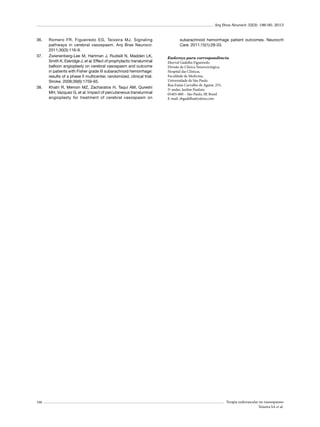 Arq Bras Neurocir 32(3): 186-90, 2013

36.	

37.	

38.	

190

Romero FR, Figueiredo EG, Teixeira MJ. Signaling
pathways in cerebral vasospasm. Arq Bras Neurocir.
2011;30(3):116-9.
Zwienenberg-Lee M, Hartman J, Rudisill N, Madden LK,
Smith K, Eskridge J, et al. Effect of prophylactic transluminal
balloon angioplasty on cerebral vasospasm and outcome
in patients with Fisher grade III subarachnoid hemorrhage:
results of a phase II multicenter, randomized, clinical trial.
Stroke. 2008;39(6):1759-65.
Khatri R, Memon MZ, Zacharatos H, Taqui AM, Qureshi
MH, Vazquez G, et al. Impact of percutaneous transluminal
angioplasty for treatment of cerebral vasospasm on

subarachnoid hemorrhage patient outcomes. Neurocrit
Care. 2011;15(1):28-33.
Endereço para correspondência
Eberval Gadelha Figueiredo
Divisão de Clínica Neurocirúrgica,
Hospital das Clínicas,
Faculdade de Medicina,
Universidade de São Paulo
Rua Enéas Carvalho de Aguiar, 255,
5º andar, Jardim Paulista
05403-000 – São Paulo, SP, Brasil
E-mail: ebgadelha@yahoo.com

Terapia endovascular no vasoespasmo
Teixeira SA et al.

 