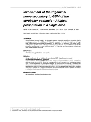 Arq Bras Neurocir 32(3): 191-4, 2013

Involvement of the trigeminal
nerve secondary to GBM of the
cerebellar peduncle – Atypical
presentation in a single case
Sérgio Tadeu Fernandes1,2, José Ricardo Guimarães Toloi1, Pedro Paulo Thimoteo da Silva1
Santa Casa de Jaú, São Paulo, SP, Brazil and Hospital Brigadeiro, São Paulo, SP, Brazil.

ABSTRACT
Glioblastoma multiforme (GBM) is the most frequent and malignant glial tumour and mainly affects
adults aged between 45 and 65 years.1,2 It typically occurs in the cerebral hemispheres, although
other locations and related clinical manifestations are described in the literature.1,2 The clinical, neuroradiological, surgical and neuro-pathological findings are reported of a 44 year-old female patient, who
appears to represent the first case of involvement of the trigeminal nerve secondary to infiltration by
GBM of the cerebellar peduncle.

KEYWORDS
Trigeminal nerve, glioblastoma, case reports.

RESUMO
Comprometimento do nervo trigêmio secundário a GBM do pedúnculo cerebelar –
Apresentação atípica em um único caso
O glioblastoma multiforme (GBM) é o tumor mais maligno e frequente entre os tumores primários do
sistema nervoso central (SNC), tendo sua maior prevalência em indivíduos com idade entre 45 e 65
anos.1,2 Ocorre tipicamente nos hemisférios cerebrais, no entanto outras localizações e manifestações
clínicas relacionadas são descritas na literatura.1,2 Os achados clínicos, neurorradiológicos, cirúrgicos e
neuropatológicos em um paciente do sexo feminino de 44 anos de idade estão descritos no presente
relato, o qual aparenta ser o primeiro caso relatado de comprometimento do nervo trigêmeo secundário
à infiltração neoplásica de um GBM do pedúnculo cerebelar.

PALAVRAS-CHAVE
Nervo trigêmeo, glioblastoma, relatos de casos.

1	 Neurosurgeon at Santa Casa de Jaú, São Paulo, SP, Brazil.
2	 Coordinator of the Division of Vascular Neurosurgery at the Hospital Brigadeiro, São Paulo, SP, Brazil.

 