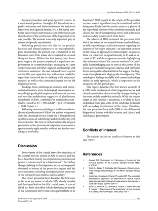Arq Bras Neurocir 32(3): 191-4, 2013

Surgical procedure and post-operative course: in
a semi-seated position, through a left lateral sub-occipital craniectomy and skeletonisation of the ipsilateral
transverse and sigmoid sinuses,3 via a left supra-cerebellar paravermal route broad access to the lesion and
identification of the involvement of the trigeminal nerve
was possible. The tumour was easily aspirated, grey in
colour and poorly vascularised.
Following partial resection due to the peculiar
location and altered parameters on neurophysiological monitoring, the patient was transferred to the
Intensive Care Unit, where she remained for around
thirty-six hours. Within the first twenty-four hours
post-surgery the patient presented a significant improvement in symptomatology, managing to carry
out personal care activities (hygiene and feeding) with
minimum assistance. She was released from hospital
on the fifth post-operative day, with minor cerebellar
signs that restricted her to walking with assistance/
support, as well as the continued impact on the left
trigeminal nerve.
Findings from pathological anatomy and immunohistochemistry were: histological examination revealed high-grade glial neoplasia with areas of necrosis
and vascular proliferation suggestive of glioblastoma
multiforme (GBM), confirmed by immunohistochemistry (raised Ki-67: > 30%; GFAP +; p53 +; Vimentin
+; S100 Protein +).
Following anatomo-pathological and immunohistochemical confirmation of GBM, the patient was passed
on to the Oncology service, where she is being followed
up after sessions of radiotherapy and chemotherapy with
temozolomide. The time of evolution from the surgical
procedure to the most recent outpatient assessment is
approximately eight months, without any further neurological morbidity.

functions.6 With regard to the origin of this peculiar
tumour, several hypotheses may be considered, with it
being most likely that the tumour arose as a glioma of
the superficial portion of the cerebellar peduncle and
close to the exit of the trigeminal nerve, with infiltration
and secondary involvement of the latter.
The advent of MRI increased the precision with
which the nature of intracranial lesions can be defined,
as well as providing crucial information regarding the
anatomy of the region impacted – an important element
in the choice of approach in neurosurgery. In general,
there is a reduction in signal intensity in T1 and an increase in T2, with heterogeneous annular highlighting
after administration of the contrast medium.8 Occasionally, haemorrhaging can be seen in the centre of the
lesion, peri-lesional vasogenic oedema, and imprecise
limits, among other characteristics that suggest the diagnosis of neoplasia with a high grade of malignancy.8 The
radiological findings available with current technology
enable an early approach, which is imperative in the
prognosis of CNS pathologies.
This report describes the first known example of
a GBM with involvement of the trigeminal nerve and
clinical presentation characterised by changes relating to
the nerve and the cerebellar peduncle. While the precise
origin of this tumour is uncertain, it is likely to have
originated from glial cells of the cerebellar peduncle
with secondary involvement of the nerve. Therefore,
the case presented here adds GBM to the differential
diagnosis of lesions with this location, and clinical and
radiological presentation.

Conflicts of interest
The authors declare no conflicts of interest in this
case report.

Discussion
Involvement of the cranial nerves by neoplasias of
the central nervous system (CNS) is known and has
been described, mainly in compression syndromes and
primary tumours such as schwannomas.4-6 Secondary
changes relating to the trigeminal nerve are frequently
observed in lesions of the petroclival region and the
cavernous sinus, including meningiomas and aneurisms
of the intracavernous internal carotid artery.7
The report presented here describes the first case,
as far as we are aware, in which GBM clearly invaded
and developed within the fifth cranial nerve. A case of
GBM has been described which developed primarily
in the oculomotor nerve with consequent effects on its
Involvement of the trigeminal by GBM
Fernandes ST et al.

References
1.	

2.	

3.	

4.	

Russell DS, Rubinstein LJ. Pathology of tumors of the
nervous system. 5th ed. London: Edward Arnold; 1989.
p. 219-47.
Zülch KJ, Bailey P, Rothballer AB, Olszewski J. Brain tumors.
Their biology and pathology. 3rd ed. Berlin: Springer-Verlag;
1986.
Quiñones-Hinojosa A, Chang EF, Lawton MT. The extended
retrosigmoid approach: an alternative to radical cranial
base approaches for posterior fossa lesions. Neurosurgery.
2006;58(4 Suppl 2):ONS-208-14.
Barat JL, Marchal JC, Bracard S, Auque J, Martin-Beuzart
S, Hepner H. [Neurinoma of the oculomotor nerves. Apropos
of 2 cases]. Neurochirurgie. 1992;38(3):183-7.
193

 