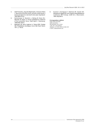 Arq Bras Neurocir 32(3): 191-4, 2013

5.	

6.	

7.	

194

Celli P, Ferrante L, Acqui M, Mastronardi L, Fortuna A, Palma
L. Neurinoma of the third, fourth, and sixth cranial nerves: a
survey and report of a new fourth nerve case. Surg Neurol.
1992;38(3):216-24.
Reifenberger G, Boström J, Bettag M, Bock WJ,
Wechsler W, Kepes JJ. Primary glioblastoma multiforme
of the oculomotor nerve. Case report. J Neurosurg.
1996;84(6):1062-6.
Melaragno RF. Nervo trigêmeo In:  Tolosa  APM, Canelas
HM. Propedêutica neurológica. 2a ed. São Paulo: Savier;
1971. p. 146-52.

8.	

Kuroiwa T, Numaguchi Y, Rothman MI, Zoarski GH,
Morikawa M, Zagardo MT, et al. Posterior fossa glioblastoma
multiforme: MR findings. AJNR Am J Neuroradiol.
1995;16(3):583-9.

Correspondence address
Sérgio Tadeu Fernandes
Santa Casa de Jaú
Rua Riachuelo, 1073, Centro
17201-340 – Jaú, SP, Brazil
Telephone: (11) 2503-1010/(14) 3602-3233
E-mail: s_tadeu@outlook.com

Involvement of the trigeminal by GBM
Fernandes ST et al.

 