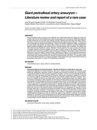 Arq Bras Neurocir 32(3): 195-9, 2013

Giant pericallosal artery aneurysm –
Literature review and report of a rare case
José Fernando Guedes Corrêa1, Ari Boulanger Sucussel Junior2,
Rogério Martins Pires Amorim3, Lucas Santos Loiola4, Maristella Reis5, Raquel Megali6
Hospital Universitário Gaffrée e Guinle da Escola de Medicina e Cirurgia da Universidade Federal do Estado do Rio de
Janeiro (Unirio), Rio de Janeiro, RJ, Brasil

ABSTRACT
Giant pericallosal artery aneurysms are extremely rare. Aneurismatic lesions involving this artery are
usually small, tend to early bleeding and might be associated with other lesions. Differential diagnosis
of giant aneurysms are not easy and includes tumoral, infectious and vascular mass effect lesions.
We report a case of a giant and partially thrombosed left pericallosal artery aneurysm. A 58-year-old
man, presented with progressive headaches, seizures and speech alterations initially misdiagnosed
as a falx cerebri meningioma. As clinical status continue to worsen, magnetic resonance imaging and
digital cerebral angiography were performed and a vascular etiology was considered. The patient was
then referred to our hospital for surgical treatment. The peculiarity of this case concerns the difficulty
of surgical treatment once the surgeon was not able to obtain control of the afferent artery and the
aneurysm neck could not be visualized. Also, the aneurysm adhered to the medial surfaces of the frontal
lobes and covered the anterior cerebral arteries. Treatment by means of microsurgical thrombectomy,
clipping and resection of the lesion was successfully performed. Microsurgical treatment may provide
good results when carefully planned with the help of imaging studies of the lesion. It is essential to keep
in mind that flexible approach is of great importance when dealing with giant aneurysmatic lesions of
pericallosal artery due to its variety of intraoperative presentation.

KEYWORDS
Intracranial aneurysm, corpus callosum, cerebral arteries.

RESUMO
Aneurisma gigante de artéria pericalosa – Revisão da literatura e relato de um caso raro
Aneurismas gigantes da artéria pericalosa são raros. Lesões aneurismáticas acometendo essa
artéria são, geralmente, pequenas, tendem a sangrar precocemente e associam-se a outras lesões.
O diagnóstico diferencial dos aneurismas gigantes é complexo, uma vez que inclui diversas lesões que
cursam com efeito de massa, entre elas, as tumorais, infecciosas e vasculares. Relatamos o caso de
um aneurisma gigante, parcialmente trombosado, acometendo a artéria pericalosa esquerda. Tratase de um paciente de 58 anos de idade, sexo masculino, apresentando quadro de cefaleia, crises
convulsivas e alterações na fala. O achado de uma massa inter-hemisférica de característica hiperdensa
à tomografia computadorizada de crânio levou ao diagnóstico errôneo de meningioma da foice cerebral.
Uma vez que o quadro clínico do paciente continuou a piorar, optou-se por submetê-lo à ressonância
nuclear magnética e à angiografia cerebral digital. A hipótese de etiologia vascular foi então aventada.
O paciente foi encaminhado ao nosso serviço para ser submetido a tratamento cirúrgico. A peculiaridade
desse caso deve-se à dificuldade de acesso à artéria aferente e de visualização do colo para controle
da lesão. Além disso, o aneurisma encontrava-se aderido às faces mediais dos lobos frontais e cobria
as artérias cerebrais anteriores. O tratamento cirúrgico por meio de trombectomia microcirúrgica,
clipagem e ressecção da lesão pôde ser realizado com sucesso. O tratamento microcirúrgico, quando
cuidadosamente planejado por meio de exames de imagem, pode viabilizar a obtenção de resultados
satisfatórios. No entanto, deve-se atentar para o fato de que lesões aneurismáticas gigantes de artéria
pericalosa podem se apresentar de diversas formas durante o ato operatório, sendo, portanto, essencial
uma abordagem flexível, adaptada às peculiaridades de cada lesão.

PALAVRAS-CHAVE
Aneurisma intracraniano, corpo caloso, artérias cerebrais.

1	
2	
3	
4	
5	
6	

Neurocirurgião chefe da Divisão de Neurocirurgia do Hospital Universitário Gaffrée e Guinle (HUGG), Rio de Janeiro, RJ, Brasil.
Neurocirurgião da Fundação Educacional Serra do Órgãos, Rio de Janeiro, RJ, Brasil.
Neurocirurgião da Divisão de Neurocirurgia do HUGG, Rio de Janeiro, RJ, Brasil.
Residente de Neurocirurgia do HUGG, Rio de Janeiro, RJ, Brasil.
Médica do Serviço de Neurocirurgia do Hospital Estadual Getúlio Vargas, Rio de Janeiro, RJ, Brasil.
Médica da Divisão de Neurocirurgia do HUGG, Hospital Estadual Getúlio Vargas, Rio de Janeiro, RJ, Brasil.

 