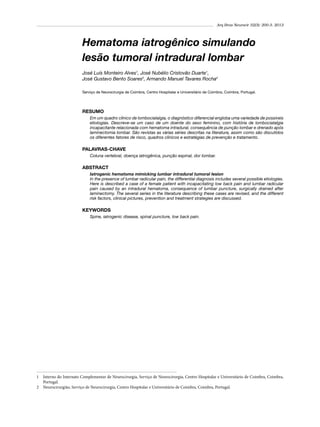 Arq Bras Neurocir 32(3): 200-3, 2013

Hematoma iatrogênico simulando
lesão tumoral intradural lombar
José Luís Monteiro Alves1, José Nubélio Cristovão Duarte1,
José Gustavo Bento Soares2, Armando Manuel Tavares Rocha2
Serviço de Neurocirurgia de Coimbra, Centro Hospitalar e Universitário de Coimbra, Coimbra, Portugal.

RESUMO
Em um quadro clínico de lombociatalgia, o diagnóstico diferencial engloba uma variedade de possíveis
etiologias. Descreve-se um caso de um doente do sexo feminino, com história de lombociatalgia
incapacitante relacionada com hematoma intradural, consequência de punção lombar e drenado após
laminectomia lombar. São revistas as várias séries descritas na literatura, assim como são discutidos
os diferentes fatores de risco, quadros clínicos e estratégias de prevenção e tratamento.

PALAVRAS-CHAVE
Coluna vertebral, doença iatrogênica, punção espinal, dor lombar.

ABSTRACT
Iatrogenic hematoma mimicking lumbar intradural tumoral lesion
In the presence of lumbar radicular pain, the differential diagnosis includes several possible etiologies.
Here is described a case of a female patient with incapacitating low back pain and lumbar radicular
pain caused by an intradural hematoma, consequence of lumbar puncture, surgically drained after
laminectomy. The several series in the literature describing these cases are revised, and the different
risk factors, clinical pictures, prevention and treatment strategies are discussed.

KEYWORDS
Spine, iatrogenic disease, spinal puncture, low back pain.

1	 Interno do Internato Complementar de Neurocirurgia, Serviço de Neurocirurgia, Centro Hospitalar e Universitário de Coimbra, Coimbra,
Portugal.
2	 Neurocirurgião, Serviço de Neurocirurgia, Centro Hospitalar e Universitário de Coimbra, Coimbra, Portugal.

 