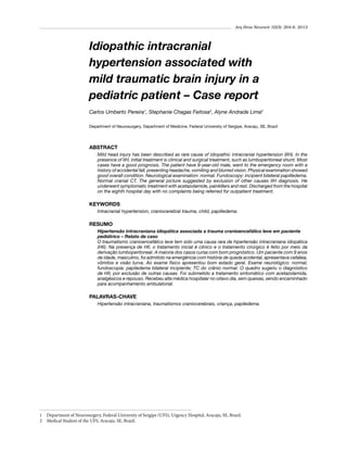 Arq Bras Neurocir 32(3): 204-6, 2013

Idiopathic intracranial
hypertension associated with
mild traumatic brain injury in a
pediatric patient – Case report
Carlos Umberto Pereira1, Stephanie Chagas Feitosa2, Alyne Andrade Lima2
Department of Neurosurgery, Department of Medicine, Federal University of Sergipe, Aracaju, SE, Brazil

ABSTRACT
Mild head injury has been described as rare cause of idiopathic intracranial hypertension (IIH). In the
presence of IIH, initial treatment is clinical and surgical treatment, such as lumboperitoneal shunt. Most
cases have a good prognosis. The patient have 9-year-old male, went to the emergency room with a
history of accidental fall, presenting headache, vomiting and blurred vision. Physical examination showed
good overall condition. Neurological examination: normal. Fundoscopy: incipient bilateral papilledema.
Normal cranial CT. The general picture suggested by exclusion of other causes IIH diagnosis. He
underwent symptomatic treatment with acetazolamide, painkillers and rest. Discharged from the hospital
on the eighth hospital day with no complaints being referred for outpatient treatment.

KEYWORDS
Intracranial hypertension, craniocerebral trauma, child, papilledema.

RESUMO
Hipertensão intracraniana idiopática associada a trauma cranioencefálico leve em paciente
pediátrico – Relato de caso
O traumatismo cranioencefálico leve tem sido uma causa rara de hipertensão intracraniana idiopática
(HII). Na presença de HII, o tratamento inicial é clínico e o tratamento cirúrgico é feito por meio da
derivação lumboperitoneal. A maioria dos casos cursa com bom prognóstico. Um paciente com 9 anos
de idade, masculino, foi admitido na emergência com história de queda acidental, apresentava cefaleia,
vômitos e visão turva. Ao exame físico apresentou bom estado geral. Exame neurológico: normal;
fundoscopia: papiledema bilateral incipiente; TC do crânio normal. O quadro sugeriu o diagnóstico
de HII, por exclusão de outras causas. Foi submetido a tratamento sintomático com acetazolamida,
analgésicos e repouso. Recebeu alta médica hospitalar no oitavo dia, sem queixas, sendo encaminhado
para acompanhamento ambulatorial.

PALAVRAS-CHAVE
Hipertensão intracraniana, traumatismos craniocerebrais, criança, papiledema.

1	 Department of Neurosurgery, Federal University of Sergipe (UFS), Urgency Hospital, Aracaju, SE, Brazil.
2	 Medical Student of the UFS, Aracaju, SE, Brazil.

 