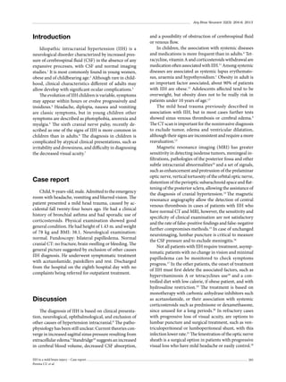 Arq Bras Neurocir 32(3): 204-6, 2013

Introduction
Idiopathic intracranial hypertension (IIH) is a
neurological disorder characterized by increased pressure of cerebrospinal fluid (CSF) in the absence of any
expansive processes, with CSF and normal imaging
studies.1 It is most commonly found in young women,
obese and of childbearing age.2 Although rare in childhood, clinical characteristics different of adults may
allow develop with significant ocular complications.3
The evolution of IIH children is variable, symptoms
may appear within hours or evolve progressively and
insidious.4 Headache, diplopia, nausea and vomiting
are classic symptoms, but in young children other
symptoms are described as photophobia, anorexia and
myalgia.5 The sixth cranial nerve palsy, recently described as one of the signs of IIH is more common in
children than in adults.6 The diagnosis in children is
complicated by atypical clinical presentations, such as
irritability and drowsiness, and difficulty in diagnosing
the decreased visual acuity.7

Case report
Child, 9-years-old, male. Admitted to the emergency
room with headache, vomiting and blurred vision. The
patient presented a mild head trauma, caused by accidental fall twenty-four hours ago. He had a clinical
history of bronchial asthma and had sporadic use of
corticosteroids. Physical examination showed good
general condition. He had height of 1.43 m. and weight
of 78 kg and BMI: 38.1. Neurological examination:
normal. Fundoscopy: bilateral papilledema. Normal
cranial CT: no fracture, brain swelling or bleeding. The
general picture suggested by exclusion of other causes
IIH diagnosis. He underwent symptomatic treatment
with acetazolamide, painkillers and rest. Discharged
from the hospital on the eighth hospital day with no
complaints being referred for outpatient treatment.

Discussion
The diagnosis of IIH is based on clinical presentation, neurological, ophthalmological, and exclusion of
other causes of hypertension intracranial.8 The pathophysiology has been still unclear. Current theories converge in increased sagittal sinus pressure resulting from
extracellular edema.9 Standridge10 suggests an increased
in cerebral blood volume, decreased CSF absorption,
IIH in a mild brain injury – Case report
Pereira CU et al.

and a possibility of obstruction of cerebrospinal fluid
or venous flow.
In children, the association with systemic diseases
and medications is more frequent than in adults.4 Tetracycline, vitamin A and corticosteroids withdrawal are
medication often associated with IIH.11 Among systemic
diseases are associated as systemic lupus erythematosus, uraemia and hypothyroidism.1 Obesity in adult is
an important factor associated, about 90% of patients
with IIH are obese.12 Adolescents affected tend to be
overweight, but obesity does not to be really risk in
patients under 10 years of age.13
The mild head trauma previously described in
association with IIH, but in most cases further tests
showed sinus venous thrombosis or cerebral edema.4
The CT scan is important for the noninvasive diagnosis
to exclude tumor, edema and ventricular dilatation,
although their signs are inconsistent and require a more
reavaluation.13
Magnetic resonance imaging (MRI) has greater
sensitivity in detecting isodense tumors, meningeal infiltrations, pathologies of the posterior fossa and other
subtle intracranial abnormalities10 and a set of signals,
such as enhancement and protrusion of the prelaminar
optic nerve, vertical tortuosity of the orbital optic nerve,
distention of the perioptic subarachnoid space and flattening of the posterior sclera, allowing the assistance of
the diagnosis of cranial hypertension.14 The magnetic
resonance angiography allow the detection of central
venous thrombosis in cases of patients with IIH who
have normal CT and MRI, however, the sensitivity and
specificity of clinical examination are not satisfactory
and the rate of false-positive findings and false-negative
further compromises methods.15 In case of unchanged
neuroimaging, lumbar puncture is critical to measure
the CSF pressure and to exclude meningitis.16
Not all patients with IIH require treatment, asymptomatic patients with no change in vision and minimal
papilledema can be monitored to check symptoms
progress.17 In the other patients, the onset of treatment
of IIH must first delete the associated factors, such as
hypervitaminosis A or tetracyclines use18 and a controlled diet with low calorie, if obese patient, and with
hydrosaline restriction.19 The treatment is based on
monotherapy with carbonic anhydrase inhibitors such
as acetazolamide, or their association with systemic
corticosteroids such as prednisone or dexamethasone,
since unused for a long periods.20 In refractory cases
with progressive loss of visual acuity, are options to
lumbar puncture and surgical treatment, such as ventriculoperitoneal or lumboperitoneal shunt, with this
infection lower rate.21 The fenestration of the optic nerve
sheath is a surgical option in patients with progressive
visual loss who have mild headache or easily control.18
205

 