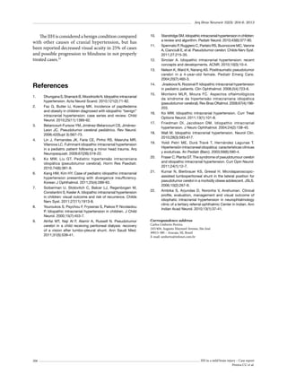 Arq Bras Neurocir 32(3): 204-6, 2013

The IIH is considered a benign condition compared
with other causes of cranial hypertension, but has
been reported decreased visual acuity in 25% of cases
and possible progression to blindness in not properly
treated cases.22

10.	
11.	

12.	
13.	

References
1.	
2.	

3.	

4.	

5.	

6.	

7.	

8.	

9.	

206

Dhungana S, Sharrack B, Woodroofe N. Idiopathic intracranial
hypertension. Acta Neurol Scand. 2010;121(2):71-82.
Faz G, Butler IJ, Koenig MK. Incidence of papilledema
and obesity in children diagnosed with idiopathic “benign”
intracranial hypertension: case series and review. Child
Neurol. 2010;25(11):1389-92.
Betancourt-Fursow YM, Jiménez-Betancourt CS, JiménezLeon JC. Pseudotumor cerebral pediátrico. Rev Neurol.
2006;42(Supl 3):S67-73.
Lin J, Fernandes JK, Faria CE, Pinho RS, Masruha MR,
Vilanova LC. Fulminant idiopathic intracranial hypertension
in a pediatric patient following a minor head trauma. Arq
Neuropsiquiatr. 2009;67(2B):519-22.
Ko MW, Liu GT. Pediatric hipertensão intracraniana
idiopática (pseudotumor cerebral). Horm Res Paediatr.
2010;74(6):381-9.
Kang HM, Kim HY. Case of pediatric idiopathic intracranial
hypertension presenting with divergence insufficiency.
Korean J Ophthalmol. 2011;25(4):289-93.
Soiberman U, Stolovitch C, Balcer LJ, Regenbogen M,
Constantini S, Kesler A. Idiopathic intracranial hypertension
in children: visual outcome and risk of recurrence. Childs
Nerv Syst. 2011;27(11):1913-8.
Youroukos S, Psychou F, Fryssiras S, Paikos P, Nicolaidou
P. Idiopathic intracranial hypertension in children. J Child
Neurol. 2000;15(7):453-7.
Alrifai MT, Naji Al F, Alamir A, Russell N. Pseudotumor
cerebri in a child receiving peritoneal dialysis: recovery
of a vision after lumbo-pleural shunt. Ann Saudi Med.
2011;31(5):539-41.

14.	
15.	

16.	
17.	
18.	
19.	

20.	

21.	

22.	

Standridge SM. Idiopathic intracranial hypertension in children:
a review and algorithm. Pediatr Neurol. 2010;43(6):377-90.
Spennato P, Ruggiero C, Parlato RS, Buonocore MC, Varone
A, Cianciulli E, et al. Pseudotumor cerebri. Childs Nerv Syst.
2011;27:215-35.
Sinclair A. Idiopathic intracranial hypertension: recent
concepts and developments. ACNR. 2010;10(3):10-4.
Nelson K, Ward K, Narang AS. Posttraumatic pseudotumor
cerebri in a 4-year-old female. Pediatr Emerg Care.
2004;20(7):460-3.
Jiraskova N, Rozsíval P. Idiopathic intracranial hypertension
in pediatric patients. Clin Ophthalmol. 2008;2(4):723-6.
Monteiro MLR, Moura FC. Aspectos oftalmológicos
da síndrome da hipertensão intracraniana idiopática
(pseudotumor cerebral). Rev Bras Oftalmol. 2008;67(4):196203.
Ko MW. Idiopathic intracranial hypertension. Curr Treat
Options Neurol. 2011;13(1):101-8.
Friedman DI, Jacobson DM. Idiopathic intracranial
hypertension. J Neuro Ophthalmol. 2004;24(2):138-45.
Wall M. Idiopathic intracranial hypertension. Neurol Clin.
2010;28(3):593-617.
Yoldi Petri ME, Durá Travé T, Hernández Lagunas T.
Hipertensión intracraneal idiopática: características clínicas
y evolutivas. An Pediatr (Barc). 2003;59(6):590-4.
Fraser C, Planta GT. The syndrome of pseudotumour cerebri
and idiopathic intracranial hypertension. Curr Opin Neurol.
2011;24(1):12-7.
Kumar N, Bierbrauer KS, Grewal H. Microlaparoscopicassisted lumboperitoneal shunt in the lateral position for
pseudotumor cerebri in a morbidly obese adolescent. JSLS.
2006;10(2):267-9.
Ambika S, Arjundas D, Noronha V, Anshuman. Clinical
profile, evaluation, management and visual outcome of
idiophatic intracranial hypertension in neurophtalmology
clinic of a tertiary referral ophthalmic Center in Indian. Ann
Indian Acad Neurol. 2010;13(1):37-41.

Correspondence address
Carlos Umberto Pereira
245/404, Augusto Maynard Avenue, São José
49015-380 – Aracaju, SE, Brazil
E-mail: umberto@infonet.com.br

IIH in a mild brain injury – Case report
Pereira CU et al.

 
