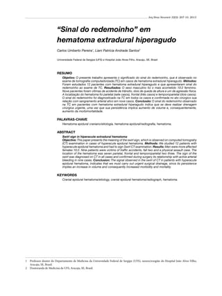 Arq Bras Neurocir 32(3): 207-10, 2013

“Sinal do redemoinho” em
hematoma extradural hiperagudo
Carlos Umberto Pereira1, Liani Patrícia Andrade Santos2
Universidade Federal de Sergipe (UFS) e Hospital João Alves Filho, Aracaju, SE, Brasil

RESUMO
Objetivo: O presente trabalho apresenta o significado do sinal do redemoinho, que é observado no
exame de tomografia computadorizada (TC) em casos de hematoma extradural hiperagudo. Métodos:
Foram estudados 12 pacientes com hematoma extradural hiperagudo e que apresentaram sinal do
redemoinho ao exame de TC. Resultados: O sexo masculino foi o mais acometido 10:2 feminino.
Nove pacientes foram vítimas de acidente de trânsito, dois de queda de altura e um de agressão física.
A localização do hematoma foi parietal (sete casos), frontal (três casos) e temporoparietal (dois casos).
O sinal do redemoinho foi diagnosticado na TC em todos os casos e confirmada no ato cirúrgico sua
relação com sangramento arterial ativo em nove casos. Conclusão: O sinal do redemoinho observado
na TC em pacientes com hematoma extradural hiperagudo indica que se deve realizar drenagem
cirúrgica urgente, uma vez que sua persistência implica aumento de volume e, consequentemente,
aumento da morbimortalidade.

PALAVRAS-CHAVE
Hematoma epidural craniano/etiologia, hematoma epidural/radiografia, hematoma.

ABSTRACT
Swirl sign in hiperacute extradural hematoma
Objective: This paper presents the meaning of the swirl sign, which is observed on computed tomograhy
(CT) examination in cases of hyperacute epidural hematoma. Methods: We studied 12 patients with
hyperacute epidural hematoma and had to sign Swirl CT examination. Results: Men were more affected
females 10:2. Nine patients were victims of traffic accidents, fall two and a physical assault case. The
location of the hematoma was seven parietal, frontal and temporoparietal two three. The sign of the
swirl was diagnosed on CT in all cases and confirmed during surgery its relationship with active arterial
bleeding in nine cases. Conclusion: The signal observed in the swirl of CT in patients with hyperacute
epidural hematoma, indicates that we must carry out urgent surgical drainage, since its persistence
implies an increase in volume and consequently increased morbidity and mortality.

KEYWORDS
Cranial epidural hematoma/etiology, cranial epidural hematoma/radiograph, hematoma.

1	 Professor doutor do Departamento de Medicina da Universidade Federal de Sergipe (UFS), neurocirurgião do Hospital João Alves Filho,
Aracaju, SE, Brasil.
2	 Doutoranda de Medicina da UFS, Aracaju, SE, Brasil.

 