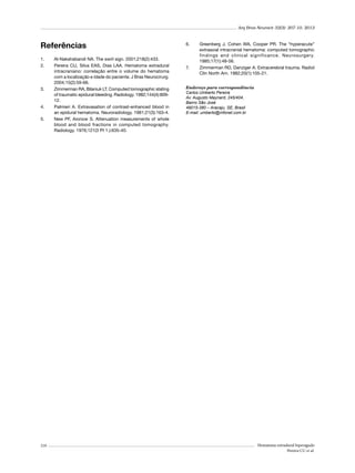 Arq Bras Neurocir 32(3): 207-10, 2013

Referências
1.	
2.	

3.	

4.	
5.	

210

Al-Nakshabandi NA. The swirl sign. 2001;218(2):433.
Pereira CU, Silva EAS, Dias LAA. Hematoma extradural
intracraniano: correlação entre o volume do hematoma
com a localização e idade do paciente. J Bras Neurocirurg.
2004;15(2):59-66.
Zimmerman RA, Bilaniuk LT. Computed tomographic stating
of traumatic epidural bleeding. Radiology. 1982;144(4):80912.
Palmieri A. Extravasation of contrast-enhanced blood in
an epidural hematoma. Neuroradiology. 1981;21(3):163-4.
New PF, Aronow S. Attenuation measurements of whole
blood and blood fractions in computed tomography.
Radiology. 1976;121(3 Pt 1.):635-40.

6.	

7.	

Greenberg J, Cohen WA, Cooper PR. The “hyperacute”
extraaxial intracranial hematoma: computed tomographic
findings and clinical significance. Neurosurgery.
1985;17(1):48-56.
Zimmerman RD, Danziger A. Extracerebral trauma. Radiol
Clin North Am. 1982;20(1):105-21.

Endereço para correspondência
Carlos Umberto Pereira
Av. Augusto Maynard, 245/404,
Bairro São José
49015-380 – Aracaju, SE, Brasil
E-mail: umberto@infonet.com.br

Hematoma extradural hiperagudo
Pereira CU et al.

 