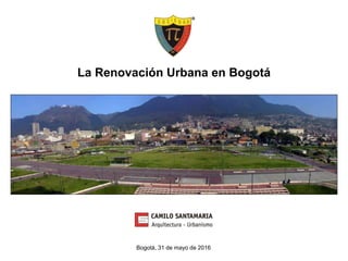 La Renovación Urbana en Bogotá
Bogotá, 31 de mayo de 2016
 