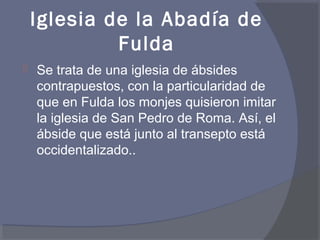 Iglesia de la Abadía de 
Fulda 
 Se trata de una iglesia de ábsides 
contrapuestos, con la particularidad de 
que en Fulda los monjes quisieron imitar 
la iglesia de San Pedro de Roma. Así, el 
ábside que está junto al transepto está 
occidentalizado.. 
 