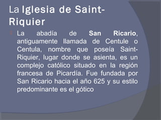 La Iglesia de Saint- 
Riquier 
 La abadía de San Ricario, 
antiguamente llamada de Centule o 
Centula, nombre que poseía Saint- 
Riquier, lugar donde se asienta, es un 
complejo católico situado en la región 
francesa de Picardía. Fue fundada por 
San Ricario hacia el año 625 y su estilo 
predominante es el gótico 
 