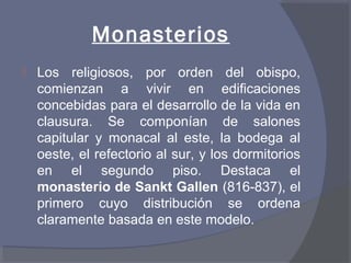 Monasterios 
 Los religiosos, por orden del obispo, 
comienzan a vivir en edificaciones 
concebidas para el desarrollo de la vida en 
clausura. Se componían de salones 
capitular y monacal al este, la bodega al 
oeste, el refectorio al sur, y los dormitorios 
en el segundo piso. Destaca el 
monasterio de Sankt Gallen (816-837), el 
primero cuyo distribución se ordena 
claramente basada en este modelo. 
 